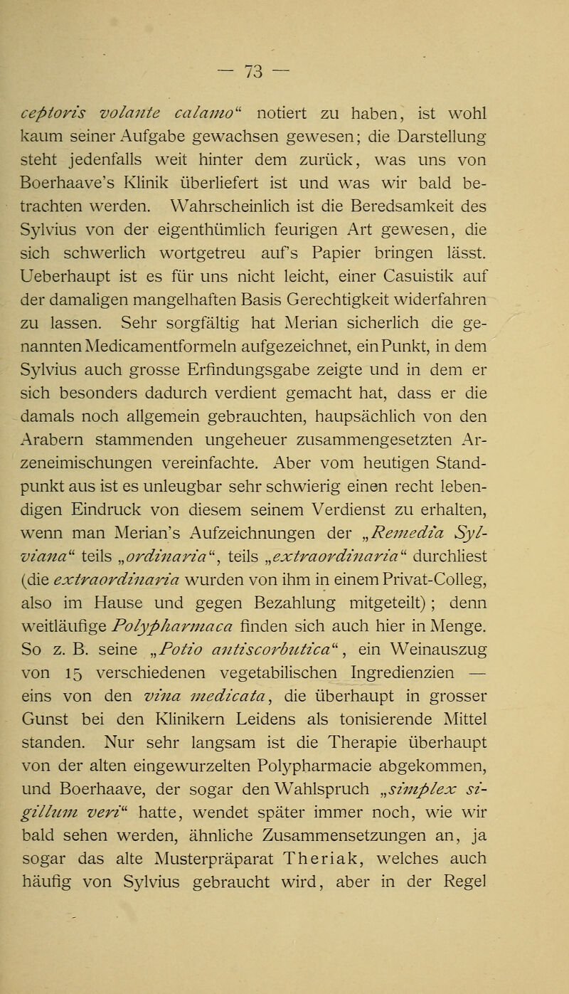 cepioris volaute calanio'' notiert zu haben, ist wohl kaum seiner Aufgabe gewachsen gewesen; die Darstellung steht jedenfalls weit hinter dem zurück, was uns von Boerhaave's Klinik überliefert ist und was wir bald be- trachten werden. Wahrscheinlich ist die Beredsamkeit des Sylvius von der eigenthümlich feurigen Art gewesen, die sich schwerlich w^ortgetreu auf's Papier bringen lässt. Ueberhaupt ist es für uns nicht leicht, einer Casuistik auf der damaligen mangelhaften Basis Gerechtigkeit widerfahren zu lassen. Sehr sorgfältig hat Merlan sicherlich die ge- nannten Medicamentformeln aufgezeichnet, ein Punkt, in dem Sylvius auch grosse Erfindungsgabe zeigte und in dem er sich besonders dadurch verdient gemacht hat, dass er die damals noch allgemein gebrauchten, haupsächlich von den Arabern stammenden ungeheuer zusammengesetzten Ar- zeneimischungen vereinfachte. Aber vom heutigen Stand- punkt aus ist es unleugbar sehr schwierig einen recht leben- digen Eindruck von diesem seinem Verdienst zu erhalten, wenn man Merian's Aufzeichnungen der „Remedza Syl- viana'' teils „ordmarza'\ teils „extraordznaria'' durchliest (die extraordinaria wurden von ihm in einem Privat-CoUeg, also im Hause und gegen Bezahlung mitgeteilt); denn weitläufige Polypharmaca finden sich auch hier in Menge. So z. B. seine ,,Potio antiscorbtUica'' ^ ein Weinauszug von 15 verschiedenen vegetabilischen Ingredienzien — eins von den vina medicata^ die überhaupt in grosser Gunst bei den Klinikern Leidens als tonisierende Mittel standen. Nur sehr langsam ist die Therapie überhaupt von der alten eingewurzelten Polypharmacie abgekommen, und Boerhaave, der sogar den Wahlspruch „si'mplex sz- gzlhtni veri'' hatte, wendet später immer noch, wie wir bald sehen werden, ähnliche Zusammensetzungen an, ja sogar das alte Musterpräparat Theriak, welches auch häufig von Sylvius gebraucht wird, aber in der Regel