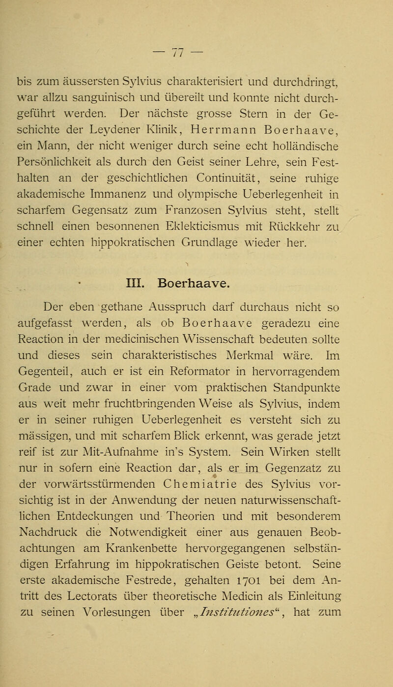 bis zum äussersten Sjlvius charakterisiert und durchdringt, war allzu sanguinisch und übereilt und konnte nicht durch- geführt werden. Der nächste grosse Stern in der Ge- schichte der Leydener Klinik, Herrmann Boerhaave, ein Mann, der nicht weniger durch seine echt holländische Persönlichkeit als durch den Geist seiner Lehre, sein Fest- halten an der geschichtlichen Continuität, seine ruhige akademische Immanenz und olympische Ueberlegenheit in scharfem Gegensatz zum Franzosen Sylvius steht, stellt schnell einen besonnenen Eklekticismus mit Rückkehr zu einer echten hippokratischen Grundlage wieder her. I III. Boerhaave. Der eben gethane Ausspruch darf durchaus nicht so aufgefasst werden, als ob Boerhaave geradezu eine Reaction in der medicinischen Wissenschaft bedeuten sollte und dieses sein charakteristisches Merkmal wäre. Im Gegenteil, auch er ist ein Reformator in hervorragendem Grade und zwar in einer vom praktischen Standpunkte aus weit mehr fruchtbringenden Weise als Sjdvius, indem er in seiner ruhigen Ueberlegenheit es versteht sich zu massigen, und mit scharfem Blick erkennt, was gerade jetzt reif ist zur Mit-Aufnahme in's System. Sein Wirken stellt nur in sofern eine Reaction dar, als er im Gegenzatz zu der vorwärtsstürmenden Chemiatrie des Sylvius vor- sichtig ist in der Anwendung der neuen naturwissenschaft- lichen Entdeckungen und Theorien und mit besonderem Nachdruck die Notwendigkeit einer aus genauen Beob- achtungen am Krankenbette hervorgegangenen selbstän- digen Erfahrung im hippokratischen Geiste betont. Seine erste akademische Festrede, gehalten 1701 bei dem An- tritt des Lectorats über theoretische Medicin als Einleitung zu seinen Vorlesungen über ,,InstitiUiones'' ^ hat zum