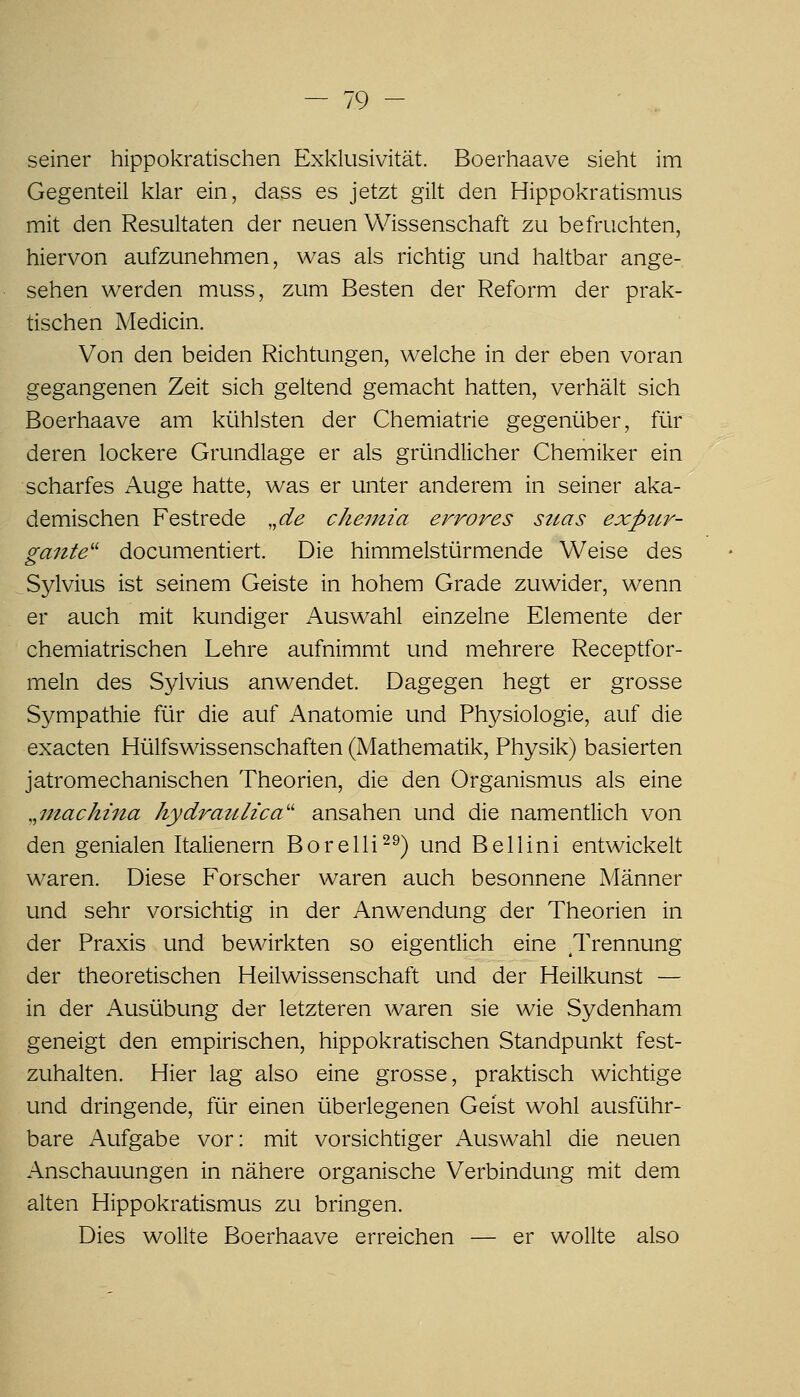 seiner hippokratischen Exklusivität. Boerhaave sieht im Gegenteil klar ein, dass es jetzt gilt den Hippokratismus mit den Resultaten der neuen Wissenschaft zu befruchten, hiervon aufzunehmen, was als richtig und haltbar ange- sehen werden muss, zum Besten der Reform der prak- tischen Medicin. Von den beiden Richtungen, welche in der eben voran gegangenen Zeit sich geltend gemacht hatten, verhält sich Boerhaave am kühlsten der Chemiatrie gegenüber, für deren lockere Grundlage er als gründlicher Chemiker ein scharfes Auge hatte, was er unter anderem in seiner aka- demischen Festrede ,,de chemia errores sttas expttr- gante documentiert. Die himmelstürmende Weise des Sylvius ist seinem Geiste in hohem Grade zuwider, wenn er auch mit kundiger Auswahl einzelne Elemente der chemiatrischen Lehre aufnimmt und mehrere Receptfor- meln des Sylvius anwendet. Dagegen hegt er grosse Sympathie für die auf Anatomie und Physiologie, auf die exacten Hülfswissenschaften (Mathematik, Physik) basierten jatromechanischen Theorien, die den Organismus als eine ,,7nachma kydrauh'ca'' ansahen und die namentlich von den genialen Italienern Borelli^^) und Bellini entwickelt waren. Diese Forscher waren auch besonnene Männer und sehr vorsichtig in der Anwendung der Theorien in der Praxis und bewirkten so eigentlich eine Trennung der theoretischen Heilwissenschaft und der Heilkunst — in der Ausübung der letzteren waren sie wie Sydenham geneigt den empirischen, hippokratischen Standpunkt fest- zuhalten. Hier lag also eine grosse, praktisch wichtige und dringende, für einen überlegenen Geist wohl ausführ- bare Aufgabe vor: mit vorsichtiger Auswahl die neuen Anschauungen in nähere organische Verbindung mit dem alten Hippokratismus zu bringen. Dies wollte Boerhaave erreichen — er wollte also