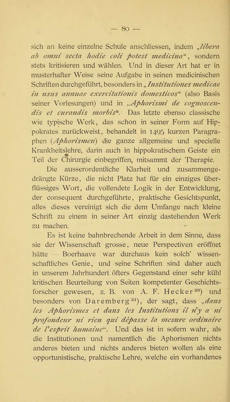 sich an keine einzelne Schule anschliessen, indem ,Jibera ab omni secta hodie coli potest medicina''^ sondern stets kritisieren und wählen. Und in dieser Art hat er in musterhafter Weise seine Aufgabe in seinen medicinischen Schriften durchgeführt, besonders in „ Institutiones medicae in ttsiLS aiinuae exercitationis dornesticos^' (also Basis seiner Vorlesungen) und in ..Aphorismi de cognoscen- dis et cnrandis moi^bis''^. Das letzte ebenso classische wie typische Werk, das schon in seiner Form auf Hip- pokrates zuriickweist, behandelt in 1495 kurzen Paragra- phen {Aphorisine7t) die ganze allgemeine und specielle Krankheitslehre, darin auch in hippokratischem Geiste ein Teil der Chirurgie einbegriffen, mitsammt der Therapie. Die ausserordentliche Klarheit und zusammenge- drängte Kürze, die nicht Platz hat für ein einziges über- flüssiges Wort, die vollendete Logik in der Entwicklung, der consequent durchgeführte, praktische Gesichtspunkt, alles dieses vereinigt sich die dem Umfange nach kleine Schrift zu einem in seiner Art einzig dastehenden Werk zu machen. Es ist keine bahnbrechende Arbeit in dem Sinne, dass sie der Wissenschaft grosse, neue Perspectiven eröffnet hätte — Boerhaave war durchaus kein solch' wissen- schaftliches Genie, und seine Schriften sind daher auch in unserem Jahrhundert öfters Gegenstand einer sehr kühl kritischen Beurteilung von Seiten kompetenter Geschichts- forscher gewesen, z. B. von A. F. Hecker^^) und besonders von Daremberg ^^), der sagt, dass ,,dans les ApJiorisi7ies et dans les Institutions il 7i^y a 7ii profondeiLr ni rien qtii depasse la inesure ordinaire de Vesprit htmtaijie'-'. Und das ist in sofern wahr, als die Institutionen und namentlich die Aphorismen nichts anderes bieten und nichts anderes bieten wollen als eine opportunistische, praktische Lehre, welche ein vorhandenes