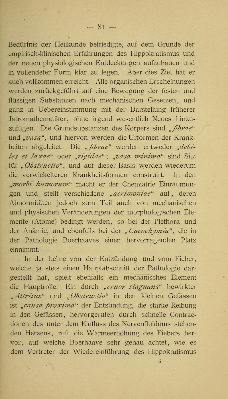 11 — Bedürfnis der Heilkunde befriedigte, auf dem Grunde der empirisch-l<;linischen Erfalirungen des Hippokratismus und der neuen physiologischen Entdeckungen aufzubauen und in vollendeter Form klar zu legen. Aber dies Ziel hat er auch vollkommen erreicht. Alle organischen Erscheinungen werden zurückgeführt auf eine Bewegung der festen und flüssigen Substanzen nach mechanischen Gesetzen, und ganz in Uebereinstimmung mit der Darstellung früherer Jatromathematiker, ohne irgend wesentlich Neues hinzu- zufügen. Die Grundsubstanzen des Körpers sind „ßbrae'' und „vasa'\ und hiervon werden die Urformen der Krank- heiten abgeleitet. Die „ßbrae werden entweder ^^debi- les et laxae'' oder „rzgidae'^ \ ,^vasa miniina^' sind Sitz für ^^Obstructio'\ und auf dieser Basis w^erden wiederum die verwickeiteren Krankheitsformen- construirt. In den ,,7Jiorbi hiLmoriim'' macht er der Chemiatrie Einräumun- gen und stellt verschiedene .^acrimoiiiae'' auf, deren Abnormitäten jedoch zum Teil auch von mechanischen und physischen Veränderungen der morphologischen Ele- mente (Atome) bedingt werden, so bei der Plethora und der Anämie, und ebenfalls bei der ,,Cacocliy?ma'', die in der Pathologie Boerhaaves einen hervorragenden Platz einnimmt. In der Lehre von der Entzündung und vom Fieber, welche ja stets einen Hauptabschnitt der Pathologie dar- gestellt hat, spielt ebenfalls ein mechanisches Element die Hauptrolle. Ein durch „cruor stagnans'' bewirkter ,,AttritiLs'' und „Obstructw'' in den kleinen Gefässen ist .^causa proxinia'' der Entzündung, die starke Reibung in den Gefässen, hervorgerufen durch schnelle Contrac- tionen des unter dem Einfluss des Nervenfluidums stehen- den Herzens, ruft die Wärmeerhöhung des Fiebers her- vor, auf welche Boerhaave sehr genau achtet, wie es dem V^ertreter der Wiedereinführung des Hippokratismus