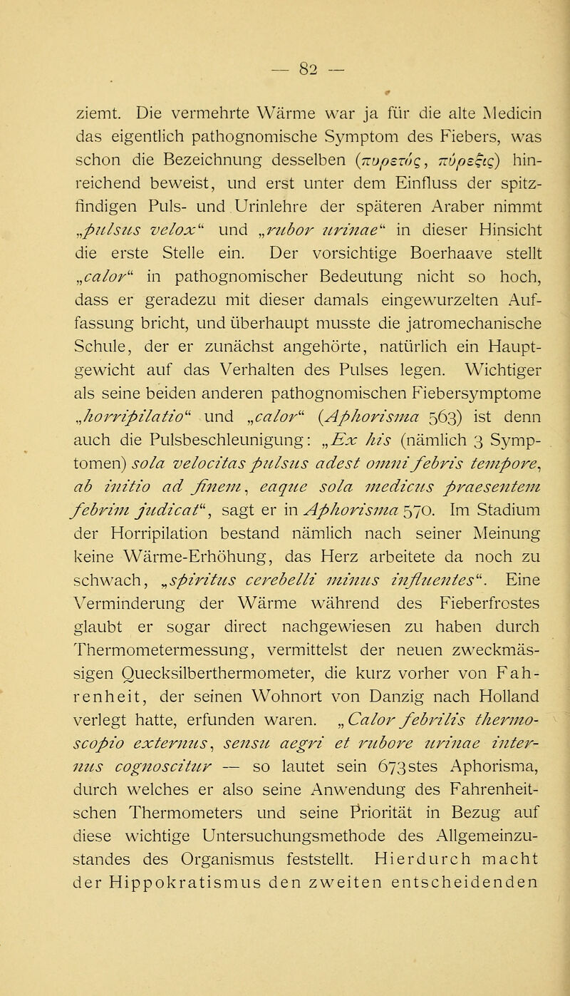 ziemt. Die vermehrte Wärme war ja für die alte Medicin das eigentlich pathognomische Symptom des Fiebers, was schon die Bezeichnung desselben (TrupawQ, TTupsgtQ) hin- reichend beweist, und erst unter dem Einfluss der spitz- findigen Puls- und Urinlehre der späteren Araber nimmt ,,p2tlsiLS velox' und ,,7^2ibor 7irinae'' in dieser Hinsicht die erste Stelle ein. Der vorsichtige Boerhaave stellt ,,caIor'' in pathognomischer Bedeutung nicht so hoch, dass er geradezu mit dieser damals eingewurzelten Auf- fassung bricht, und überhaupt musste die jatromechanische Schule, der er zunächst angehörte, natürlich ein Haupt- gewicht auf das Verhalten des Pulses legen. Wichtiger als seine beiden anderen pathognomischen Fiebersymptome Jiorripilatio'' und „calor'' {Aphorisnia 563) ist denn auch die Pulsbeschleunigung: ,,Ex Iiis (nämlich 3 Symp- tomen) sola velocitas piilsiis adest omnifebris tempore^ ab initio ad fineni, eaqtie sola uiedictis praesentem febrim jtidicaf ^ so-gi qv in Apkorzs7na^]0. Im Stadium der Horripilation bestand nämlich nach seiner Meinung keine Wärme-Erhöhung, das Herz arbeitete da noch zu schwach, ^Spiritus cerebelli immis inflttentes''. Eine Verminderung der Wärme während des Fieberfrostes glaubt er sogar direct nachgewiesen zu haben durch Thermometermessung, vermittelst der neuen zweckmäs- sigen Quecksilberthermometer, die kurz vorher von Fah- renheit, der seinen Wohnort von Danzig nach Holland verlegt hatte, erfunden waren. ,^Calorfebrilis thermo- scopio externus ^ sensu aegri et riibore ttrinae inter- ntts cognoscihir — so lautet sein 673stes Aphorisma, durch welches er also seine Anwendung des Fahrenheit- schen Thermometers und seine Priorität in Bezug auf diese wichtige Untersuchungsmethode des Allgemeinzu- standes des Organismus feststellt. Hierdurch macht der Hippokratismus den zweiten entscheidenden