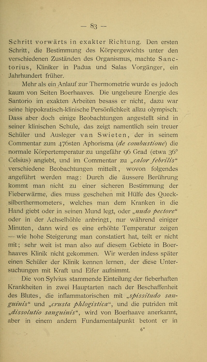 Schritt vorwärts in exakter Richtung. Den ersten Schritt, die Bestimmung des Körpergewichts unter den verschiedenen Zuständen des Organismus, machte Sanc- torius, Kliniker in Padua und Salas Vorgänger, ein Jahrhundert früher. Mehr als ein Anlauf zur Thermometrie wurde es jedoch kaum von Seiten Boerhaaves. Die ungeheure Energie des Santorio im exakten iVrbeiten besass er nicht, dazu war seine hippokratisch-klinische Persönlichkeit allzu olympisch. Dass aber doch einige Beobachtungen angestellt sind in seiner klinischen Schule, das zeigt namentlich sein treuer Schüler und Ausleger van Swieten, der in seinem Commentar zum 476sten Aphorisma {de coi7ibttstione) die normale Körpertemperatur zu ungefähr 96 Grad (etwa 36° Celsius) angiebt, und im Commentar zu „calor/ebrüis'' verschiedene Beobachtungen mitteilt, wovon folgendes angeführt werden mag: Durch die äussere Berührung kommt man nicht zu einer sicheren Bestimmung der Fieberwärme, dies muss geschehen mit Hülfe des Queck- silberthermometers, welches man dem Kranken in die Hand giebt oder in seinen Mund legt, oder ^^mtdo pectore'' oder in der Achselhöhle anbringt, nur während einiger Minuten, dann wird es eine erhöhte Temperatur zeigen — wie hohe Steigerung man constatiert hat, teilt er nicht mit; sehr weit ist man also auf diesem Gebiete in Boer- haaves Klinik nicht gekommen. Wir werden indess später einen Schüler der Klinik kennen lernen, der diese Unter- suchungen mit Kraft und Eifer aufnimmt. Die von Sylvius stammende Einteilung der fieberhaften Krankheiten in zwei Hauptarten nach der Beschaffenheit des Blutes, die inflammatorischen mit „spissi'tiido saii- gitinis'' und ,,crztsta phlogistica'\ und die putriden mit ,,dissolutio sangtmiis'', wird von Boerhaave anerkannt, aber in einem andern Fundamentalpunkt betont er in