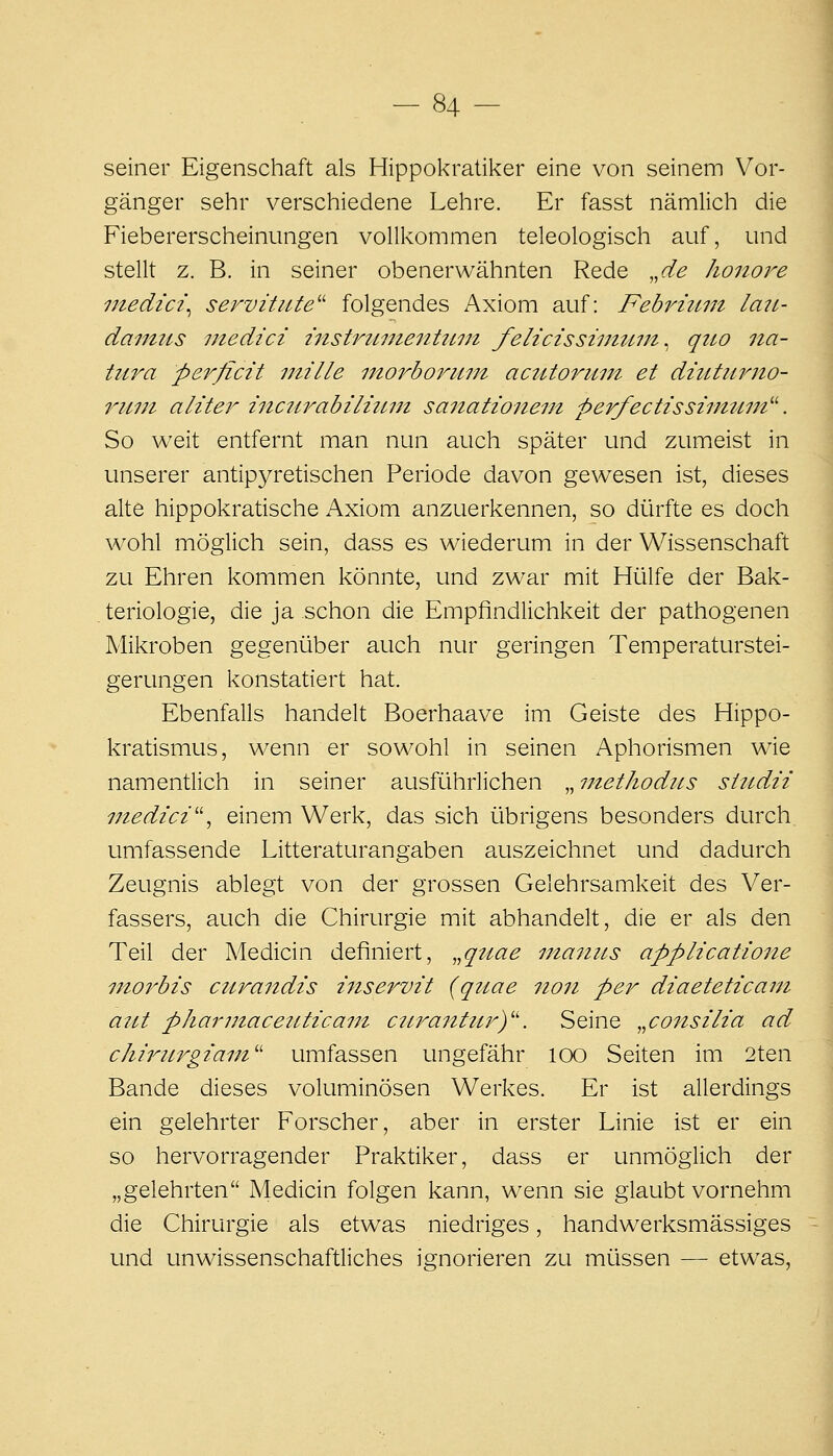 seiner Eigenschaft als Hippokratiker eine von seinem Vor- gänger sehr verschiedene Lehre. Er fasst nämlich die Fiebererscheinungen vollkommen teleologisch auf, und stellt z. B. in seiner obenerwähnten Rede ,,de honore inedici^ Servitute'' folgendes Axiom auf: Febrium lau- damiis niedici instruiJie7itiiiJt felicissiutuni^ quo na- tura perficit niille iJtorborum acutorum et diuturno- ruui aliter incurabiliuin sanationem perfectissiimun''. So weit entfernt man nun auch später und zumeist in unserer antipyretischen Periode davon gewesen ist, dieses alte hippokratische Axiom anzuerkennen, so diarfte es doch wohl möglich sein, dass es wiederum in der Wissenschaft zu Ehren kommen könnte, und zwar mit Hülfe der Bak- teriologie, die ja schon die Empfindlichkeit der pathogenen Mikroben gegenüber auch nur geringen Temperaturstei- gerungen konstatiert hat. Ebenfalls handelt Boerhaave im Geiste des Hippo- kratismus, wenn er sowohl in seinen Aphorismen wde namentlich in seiner ausführlichen „ methodus siudii inedici''^ einem Werk, das sich übrigens besonders durch, umfassende Litteraturangaben auszeichnet und dadurch Zeugnis ablegt von der grossen Gelehrsamkeit des Ver- fassers, auch die Chirurgie mit abhandelt, die er als den Teil der Medicin definiert, ^.qime inanus applicatione morbis curandis iJiservit (qtiae non per diaeteticani aut pharmaceitticaTJt ciLrantttry'. Seine „consih'a ad chirurgiam'' umfassen ungefähr loo Seiten im 2ten Bande dieses voluminösen Werkes. Er ist allerdings ein gelehrter Forscher, aber in erster Linie ist er ein so hervorragender Praktiker, dass er unmöglich der „gelehrten Medicin folgen kann, wenn sie glaubt vornehm die Chirurgie als etwas niedriges, handwerksmässiges und unwissenschaftliches ignorieren zu müssen — etwas.