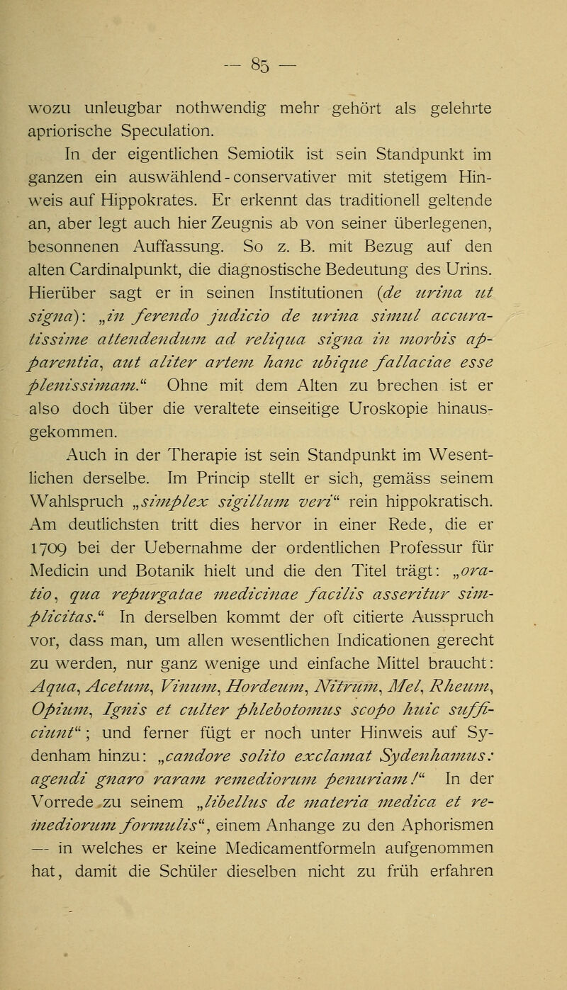 WOZU unleugbar nothwendig mehr gehört als gelehrte apriorische Speculation. In der eigentlichen Semiotik ist sein Standpunkt im ganzen ein auswählend - conservativer mit stetigem Hin- weis auf Hippokrates. Er erkennt das traditionell geltende an, aber legt auch hier Zeugnis ab von seiner überlegenen, besonnenen Auffassung. So z. B. mit Bezug auf den alten Cardinalpunkt, die diagnostische Bedeutung des Urins. Hierüber sagt er in seinen Institutionen {de urina ttt Signa): ^^in ferendo jiLdicio de ttrina simtU accura- tissime attendendum ad, reliqua Signa in inorbis ap- parentia^ aut aliter artein hanc ubique fallaciae esse plenissimani'^ Ohne mit dem Alten zu brechen ist er also doch über die veraltete einseitige Uroskopie hinaus- gekommen. Auch in der Therapie ist sein Standpunkt im Wesent- lichen derselbe. Im Princip stellt er sich, gemäss seinem Wahlspruch „siinplex sigilliim veri'' rein hippokratisch. Am deutlichsten tritt dies hervor in einer Rede, die er 1709 bei der Uebernahme der ordentlichen Professur für Medicin und Botanik hielt und die den Titel trägt: ,,ora- tio ^ qua repurgatae niedicinae facilis asseritur sini- plicitas.'' In derselben kommt der oft citierte Ausspruch vor, dass man, um allen wesentlichen Indicationen gerecht zu werden, nur ganz wenige und einfache Mittel braucht: Aqtta^ Acetiiin^ Vintint^ Hordeum^ Nitrtun^ Äfel, Rheuni^ Opiuin^ Ignis et culter Phlebotomus scopo huic stcffi- ciunf ; und ferner fügt er noch unter Hinweis auf Sy- denham hinzu: ,,candore solito exclamat Sydenhamus: agendi gnaro raram remedioruni peiiuriam f' In der Vorrede zu seinem Jibelhis de materia niedica et re- inedioruni forinulis'\ einem Anhange zu den Aphorismen — in welches er keine Medicamentformeln aufgenommen hat, damit die Schüler dieselben nicht zu früh erfahren