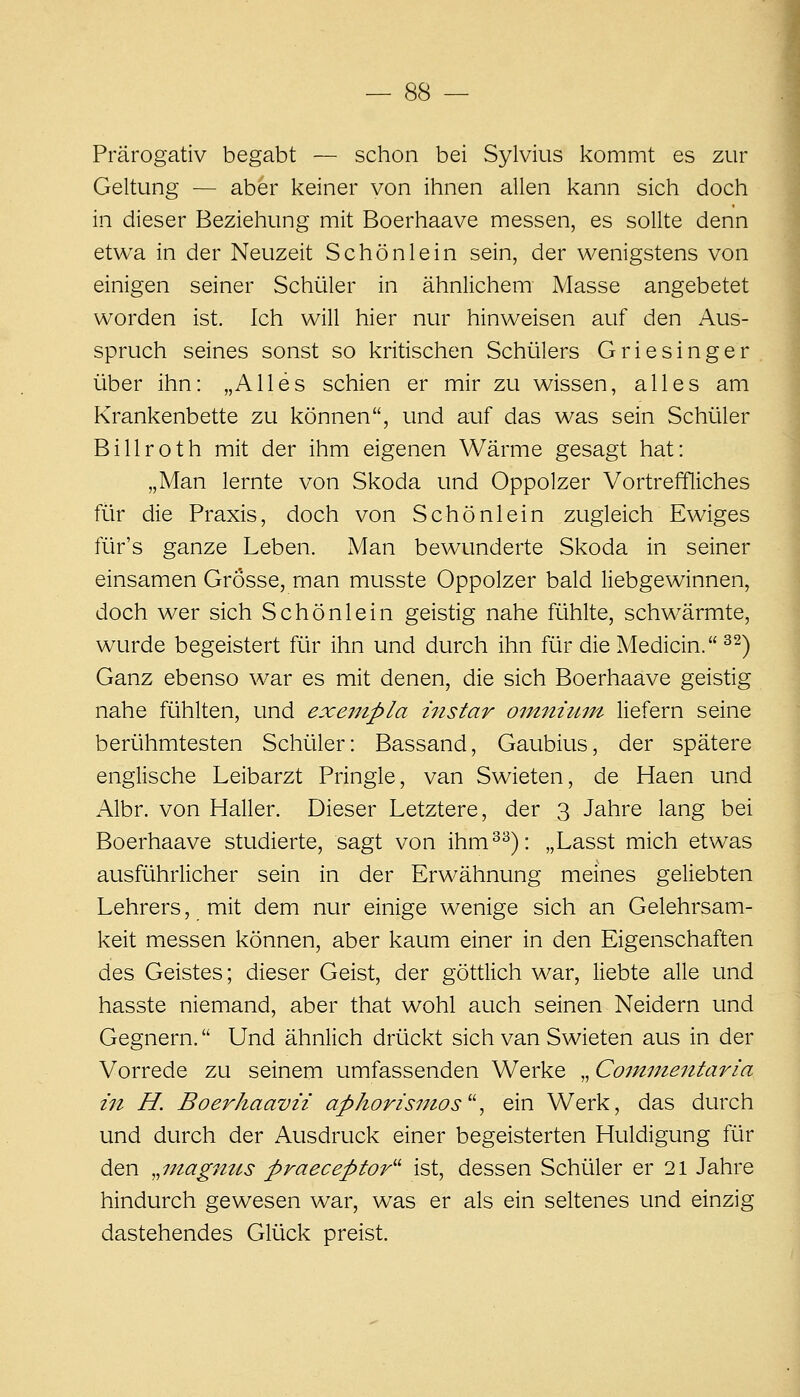 Prärogativ begabt — schon bei Sylvius kommt es zur Geltung — aber keiner von ihnen allen kann sich doch in dieser Beziehung mit Boerhaave messen, es sollte denn etwa in der Neuzeit Schön lein sein, der wenigstens von einigen seiner Schüler in ähnlichem Masse angebetet worden ist. Ich will hier nur hinweisen auf den Aus- spruch seines sonst so kritischen Schülers Griesinger über ihn: „Alles schien er mir zu wissen, alles am Krankenbette zu können, und auf das was sein Schüler Billroth mit der ihm eigenen Wärme gesagt hat: „Man lernte von Skoda und Oppolzer Vortreffliches für die Praxis, doch von Schönlein zugleich Ewiges für's ganze Leben. Man bewunderte Skoda in seiner einsamen Grosse, man musste Oppolzer bald liebgewinnen, doch wer sich Schönlein geistig nahe fühlte, schwärmte, wurde begeistert für ihn und durch ihn für die Medicin. ^^) Ganz ebenso war es mit denen, die sich Boerhaave geistig nahe fühlten, und exenipla instar oinnvmn liefern seine berühmtesten Schüler: Bassand, Gaubius, der spätere englische Leibarzt Pringle, van Swieten, de Haen und Albr. von Haller. Dieser Letztere, der 3 Jahre lang bei Boerhaave studierte, sagt von ihm^^): „Lasst mich etwas ausführlicher sein in der Erwähnung meines geliebten Lehrers, mit dem nur einige wenige sich an Gelehrsam- keit messen können, aber kaum einer in den Eigenschaften des Geistes; dieser Geist, der göttlich war, liebte alle und hasste niemand, aber that wohl auch seinen Neidern und Gegnern. Und ähnlich drückt sich van Swieten aus in der Vorrede zu seinem umfassenden Werke „ Comnientaria i7t H. Boerhaavii aphorisinos^\ ein Werk, das durch und durch der Ausdruck einer begeisterten Huldigung für den ^^magnus praeceptor^'' ist, dessen Schüler er 21 Jahre hindurch gewesen war, was er als ein seltenes und einzig dastehendes Glück preist.