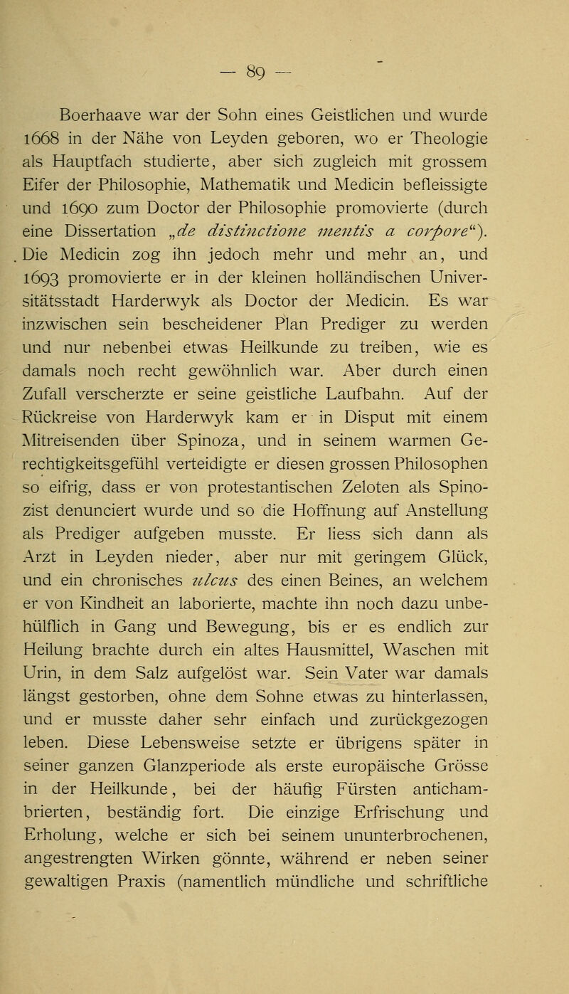 Boerhaave war der Sohn eines Geistlichen und wurde 1668 in der Nahe von Leyden geboren, wo er Theologie als Hauptfach studierte, aber sich zugleich mit grossem Eifer der Philosophie, Mathematik und Medicin befleissigte und 1690 zum Doctor der Philosophie promovierte (durch eine Dissertation ,,de distinctione nieiitis a corpore^''). Die Medicin zog ihn jedoch mehr und mehr an, und 1693 promovierte er in der kleinen holländischen Univer- sitätsstadt Harderwyk als Doctor der Medicin. Es war inzwischen sein bescheidener Plan Prediger zu werden und nur nebenbei etwas Heilkunde zu treiben, wie es damals noch recht gewöhnlich war. Aber durch einen Zufall verscherzte er seine geistliche Laufbahn. Auf der Rückreise von Harderwyk kam er in Disput mit einem Mitreisenden über Spinoza, und in seinem warmen Ge- rechtigkeitsgefühl verteidigte er diesen grossen Philosophen so eifrig, dass er von protestantischen Zeloten als Spino- zist denunciert wurde und so die Hoffnung auf Anstellung als Prediger aufgeben musste. Er Hess sich dann als Arzt in Leyden nieder, aber nur mit geringem Glück, und ein chronisches tUctis des einen Beines, an welchem er von Kindheit an laborierte, machte ihn noch dazu unbe- hülflich in Gang und Bewegung, bis er es endlich zur Heilung brachte durch ein altes Hausmittel, Waschen mit Urin, in dem Salz aufgelöst war. Sein Vater war damals längst gestorben, ohne dem Sohne etwas zu hinterlassen, und er musste daher sehr einfach und zurückgezogen leben. Diese Lebensweise setzte er übrigens später in seiner ganzen Glanzperiode als erste europäische Grösse in der Heilkunde, bei der häufig Fürsten anticham- brierten, beständig fort. Die einzige Erfrischung und Erholung, welche er sich bei seinem ununterbrochenen, angestrengten Wirken gönnte, während er neben seiner gewaltigen Praxis (namentlich mündliche und schriftliche