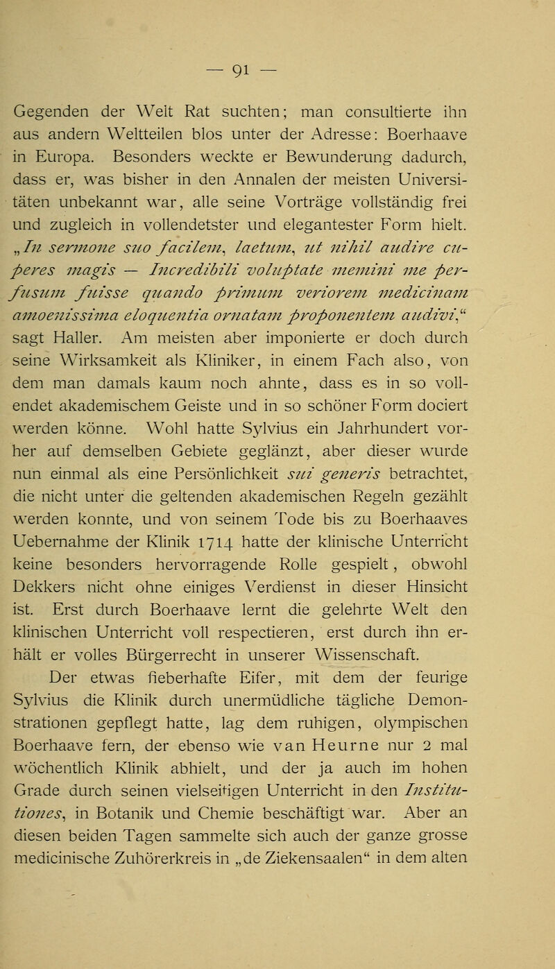 Gegenden der Weit Rat suchten; man consultierte ihn aus andern Weitteiien blos unter der Adresse: Boerhaave in Europa. Besonders wecl^te er Bewunderung dadurcli, dass er, was bisher in den Annalen der meisten Universi- täten unbelvannt war, alle seine Vorträge vollständig frei und zugleich in vollendetster und elegantester Form hielt. „/;^ sermone sico facilem^ laehiiit^ 7ii nihil aitdire cii- peres 77iagis — Incredibili voluptate mentini nie per- fotsuni fiiisse qrcando primimt verioreiii niedicinaut ainoenissi7iia eloqiientia oiniatain proponentem audivi^'' sagt Haller. Am meisten aber imponierte er doch durch seine Wirksamkeit als Kliniker, in einem Fach also, von dem man damals kaum noch ahnte, dass es in so voll- endet akademischem Geiste und in so schöner Form dociert werden könne. Wohl hatte Sylvius ein Jahrhundert vor- her auf demselben Gebiete geglänzt, aber dieser wurde nun einmal als eine Persönlichkeit sui generis betrachtet, die nicht unter die geltenden akademischen Regeln gezählt werden konnte, und von seinem Tode bis zu Boerhaaves Uebernahme der Klinik 1714 hatte der klinische Unterricht keine besonders hervorragende Rolle gespielt, obwohl Dekkers nicht ohne einiges Verdienst in dieser Hinsicht ist. Erst durch Boerhaave lernt die gelehrte Welt den klinischen Unterricht voll respectieren, erst durch ihn er- hält er volles Bürgerrecht in unserer Wissenschaft. Der etwas fieberhafte Eifer, mit dem der feurige Sylvius die Klinik durch unermüdliche tägliche Demon- strationen gepflegt hatte, lag dem ruhigen, olympischen Boerhaave fern, der ebenso wie van Heurne nur 2 mal wöchentlich Klinik abhielt, und der ja auch im hohen Grade durch seinen vielseihgen Unterricht in den Instittt- tiones^ in Botanik und Chemie beschäftigt war. Aber an diesen beiden Tagen sammelte sich auch der ganze grosse medicinische Zuhörerkreis in „de Ziekensaalen in dem alten