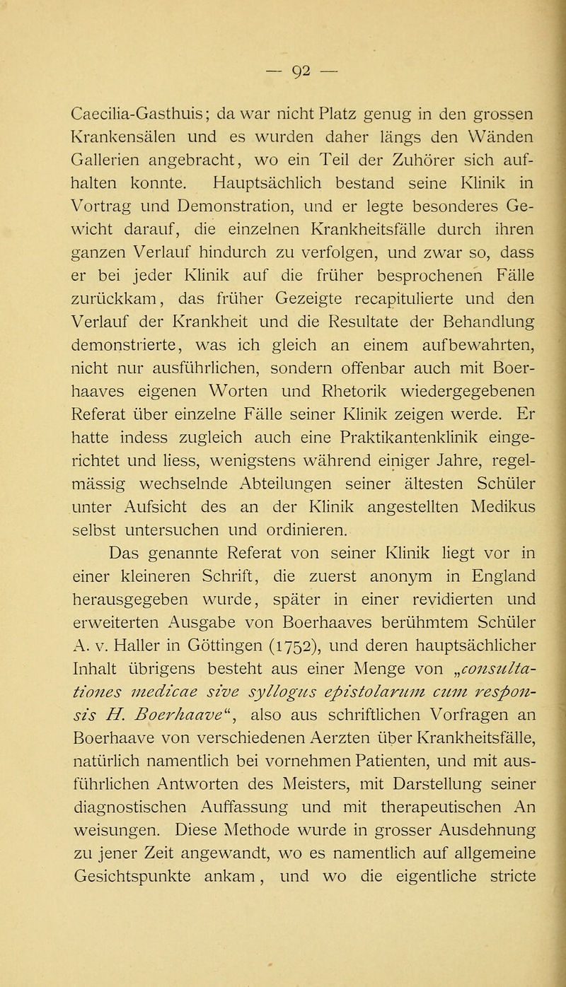 Caecilia-Gasthuis; da war nicht Platz genug in den grossen Krankensälen und es wurden daher längs den Wänden Gallerien angebracht, wo ein Teil der Zuhörer sich auf- halten konnte. Hauptsächlich bestand seine Klinik in Vortrag und Demonstration, und er legte besonderes Ge- wicht darauf, die einzelnen Krankheitsfälle durch ihren ganzen Verlauf hindurch zu verfolgen, und zwar so, dass er bei jeder Klinik auf die früher besprochenen Fälle zurückkam, das früher Gezeigte recapitulierte und den Verlauf der Krankheit und die Resultate der Behandlung demonstrierte, w^as ich gleich an einem aufbewahrten, nicht nur ausführlichen, sondern offenbar auch mit Boer- haaves eigenen Worten und Rhetorik wiedergegebenen Referat über einzelne Fälle seiner Klinik zeigen werde. Er hatte indess zugleich auch eine Praktikantenklinik einge- richtet und Hess, wenigstens während einiger Jahre, regel- mässig wechselnde Abteilungen seiner ältesten Schüler unter Aufsicht des an der Klinik angestellten Medikus selbst untersuchen und ordinieren. Das genannte Referat von seiner Klinik liegt vor in einer kleineren Schrift, die zuerst anonym in England herausgegeben wurde, später in einer revidierten und erweiterten Ausgabe von Boerhaaves berühmtem Schüler A. V. Haller in Göttingen (1752), und deren hauptsächlicher Inhalt übrigens besteht aus einer Menge von „conszi/la- tiones tnedicae sive syllogus epistolaruut ctini resp07i- sis H. Boerkaave^\ also aus schriftlichen Vorfragen an Boerhaave von verschiedenen Aerzten über Krankheitsfälle, natürlich namentiich bei vornehmen Patienten, und mit aus- führlichen Antworten des Meisters, mit Darstellung seiner diagnostischen Auffassung und mit therapeutischen An Weisungen. Diese Methode wurde in grosser Ausdehnung zu jener Zeit angewandt, wo es namentlich auf allgemeine Gesichtspunkte ankam, und wo die eigenüiche stricte