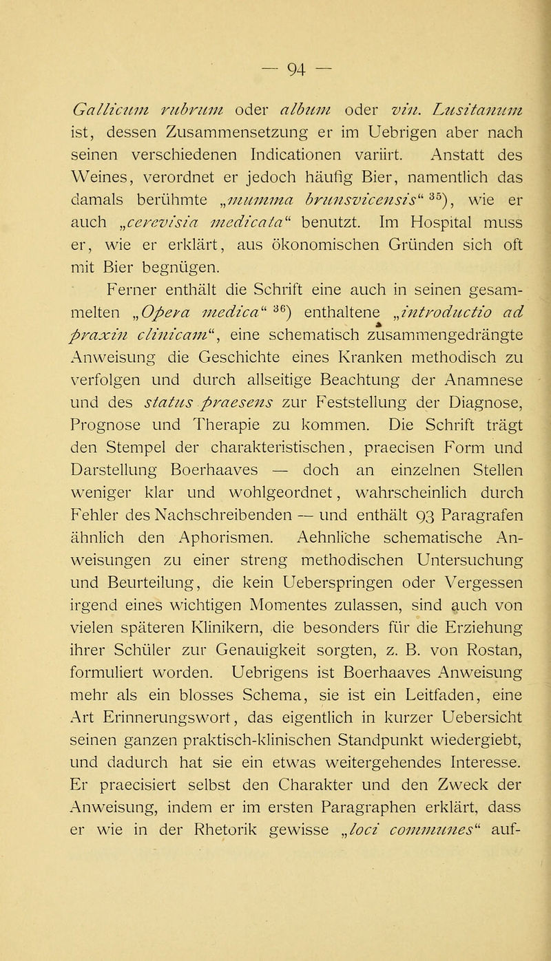 Galliciujt riibruiu oder albttin oder viii. Lttsitaintiii ist, dessen Zusammensetzung er im Uebrigen aber nach seinen verschiedenen Indicationen variirt. Anstatt des Weines, verordnet er jedoch häufig Bier, namentlich das damals berühmte .^niinmna brunsvicensis'''^^) ^ wie er auch „cerev/sia niedicata'' benutzt. Im Hospital muss er, wie er erklärt, aus ökonomischen Gründen sich oft mit Bier begnügen. Ferner enthält die Schrift eine auch in seinen gesam- melten ,,Opeya iiiedica'' ^^) enthaltene JntFodii-ctio ad praxin clhiicaiJi'\ eine schematisch zusammengedrängte Anweisung die Geschichte eines Kranken methodisch zu verfolgen und durch allseitige Beachtung der Anamnese und des statics praesens zur Feststellung der Diagnose, Prognose und Therapie zu kommen. Die Schrift trägt den Stempel der charakteristischen, praecisen Form und Darstellung Boerhaaves — doch an einzelnen Stellen weniger klar und wohlgeordnet, wahrscheinlich durch Fehler des Nachschreibenden — und enthält 93 Paragrafen ähnlich den Aphorismen. Aehnli'che schematische An- weisungen zu einer streng methodischen Untersuchung und Beurteilung, die kein Ueberspringen oder Vergessen irgend eines wichtigen Momentes zulassen, sind auch von vielen späteren Klinikern, die besonders für die Erziehung ihrer Schüler zur Genauigkeit sorgten, z. B. von Rostan, formuliert worden. Uebrigens ist Boerhaaves Anweisung mehr als ein blosses Schema, sie ist ein Leitfaden, eine Art Erinnerungswort, das eigentlich in kurzer Uebersicht seinen ganzen praktisch-klinischen Standpunkt wiedergiebt, und dadurch hat sie ein etwas weitergehendes Interesse. Er praecisiert selbst den Charakter und den Zweck der Anweisung, indem er im ersten Paragraphen erklärt, dass er wie in der Rhetorik gewisse ,Joci coniniunes'' auf-