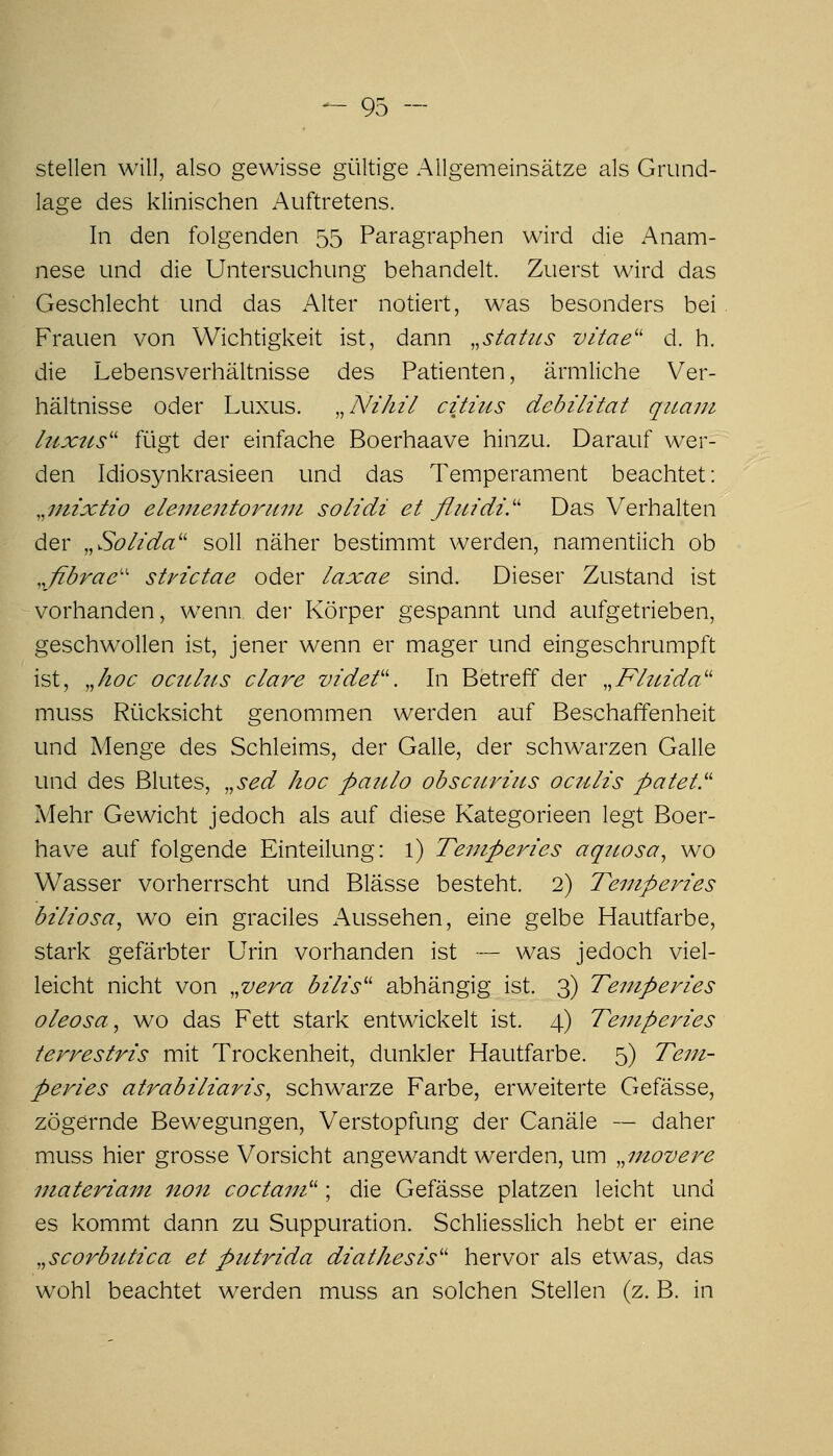 stellen will, also gewisse gültige Allgemeinsätze als Grund- lage des klinischen Auftretens. In den folgenden 55 Paragraphen wird die Anam- nese und die Untersuchung behandelt. Zuerst wird das Geschlecht und das Alter notiert, was besonders bei Frauen von Wichtigkeit ist, dann ,,statiLS vitae'' d. h. die Lebensverhältnisse des Patienten, ärmliche Ver- hältnisse oder Luxus. ,^ Nihil citius debilitat quam IttxiLs'' fügt der einfache Boerhaave hinzu. Darauf wer- den Idiosynkrasieen und das Temperament beachtet; .^niixtio eleuientoriuji soHdi et fluidi.'' Das Verhalten der ,,Solida'' soll näher bestimmt werden, namentlich ob ,,fibrae'' strictae oder laxae sind. Dieser Zustand ist vorhanden, wenn der Körper gespannt und aufgetrieben, geschwollen ist, jener wenn er mager und eingeschrumpft ist, ,Jioc oculits clare videf. In Betreff der .^Fhcida'^ muss Rücksicht genommen werden auf Beschaffenheit und Menge des Schleims, der Galle, der schwarzen Galle und des Blutes, ,,sed hoc paulo obsctLviits octilis patei.'' A/[ehr Gewicht jedoch als auf diese Kategorieen legt Boer- have auf folgende Einteilung: 1) Temperies aqiwsa, wo Wasser vorherrscht und Blässe besteht. 2) Temperies biliosa, wo ein graciles Aussehen, eine gelbe Hautfarbe, stark gefärbter Urin vorhanden ist — was jedoch viel- leicht nicht von ,,vera bilis'' abhängig ist. 3) Temperies oleosa^ wo das Fett stark entwickelt ist. 4) Temperies terrestris mit Trockenheit, dunkler Hautfarbe. 5) Tem- peries atrabiliaris^ schwarze Farbe, erweiterte Gefässe, zögernde Bewegungen, Verstopfung der Canäle — daher muss hier grosse Vorsicht angewandt werden, um .^movere materiam non coctam'^; die Gefässe platzen leicht und es kommt dann zu Suppuration. Schliesslich hebt er eine ,,scorbtttica et putrida diathesis'' hervor als etwas, das wohl beachtet werden muss an solchen Stellen (z. B. in