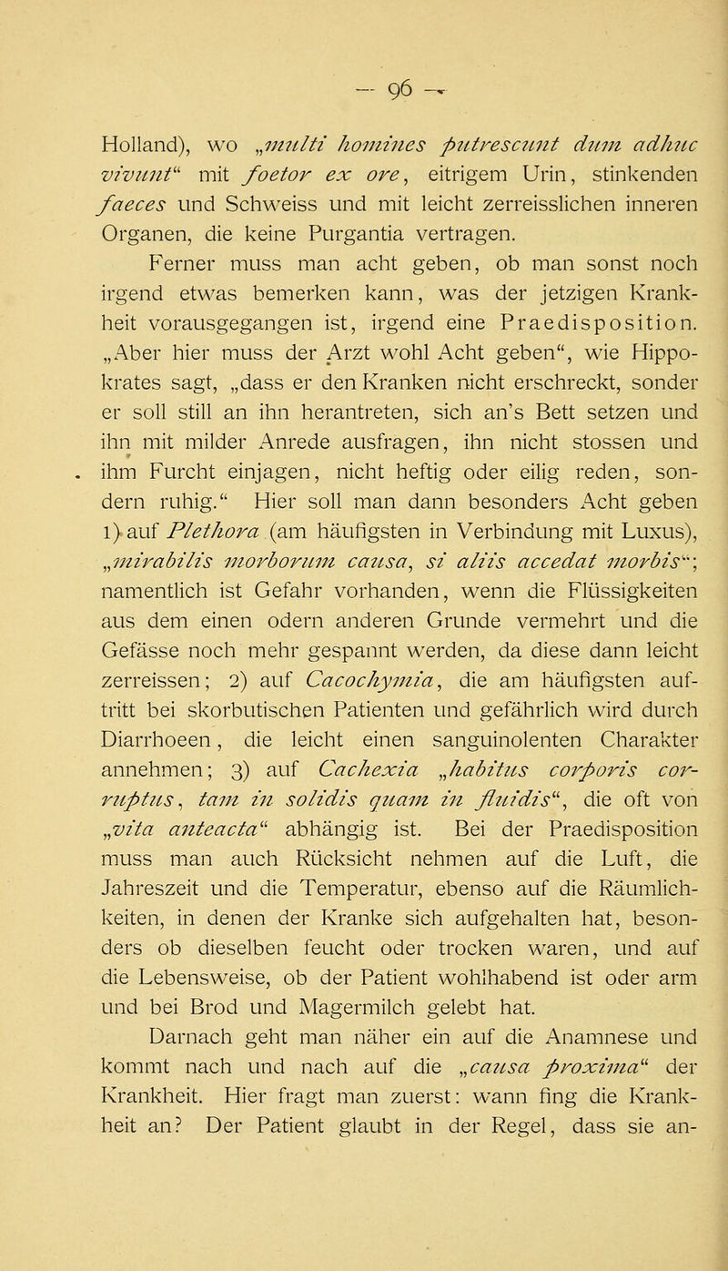 Holland), wo ,,ijntlti homines ptUresctutt dum adhit^c viviinf' mit foetor ex ore^ eitrigem Urin, stinkenden faeces und Schweiss und mit leicht zerreisslichen inneren Organen, die keine Purgantia vertragen. Ferner muss man acht geben, ob man sonst noch irgend etwas bemerken kann, was der jetzigen Krank- heit vorausgegangen ist, irgend eine Praedisposition. „Aber hier muss der Arzt wohl Acht geben, wie Hippo- krates sagt, „dass er den Kranken nicht erschreckt, sonder er soll still an ihn herantreten, sich an's Bett setzen und ihn mit milder Anrede ausfragen, ihn nicht stossen und ihm Furcht einjagen, nicht heftig oder eilig reden, son- dern ruhig. Hier soll man dann besonders Kohi geben \) d.M{ Plethora .{q.v[\ häufigsten in Verbindung mit Luxus), ^^mivabilis nwrborum ca2Lsa^ si aliis accedat niorbis'\ namentlich ist Gefahr vorhanden, wenn die Flüssigkeiten aus dem einen odern anderen Grunde vermehrt und die Gefässe noch mehr gespannt werden, da diese dann leicht zerreissen; 2) auf Cacochyutia^ die am häufigsten auf- tritt bei skorbutischen Patienten und gefährlich wird durch Diarrhoeen, die leicht einen sanguinolenten Charakter annehmen; 3) auf Cachexia ,Jiabztus coi^porzs cor- ruptus ^ tarn 171 solidis quam in fluidis'\ die oft von ^^vita anteacta'' abhängig ist. Bei der Praedisposifion muss man auch Rücksicht nehmen auf die Luft, die Jahreszeit und die Temperatur, ebenso auf die Räumlich- keiten, in denen der Kranke sich aufgehalten hat, beson- ders ob dieselben feucht oder trocken waren, und auf die Lebensweise, ob der Patient wohlhabend ist oder arm und bei Brod und Magermilch gelebt hat. Darnach geht man näher ein auf die Anamnese und kommt nach und nach auf die ^^caiLsa proxiina'' der Krankheit. Hier fragt man zuerst: wann fing die Krank- heit an? Der Patient glaubt in der Regel, dass sie an-