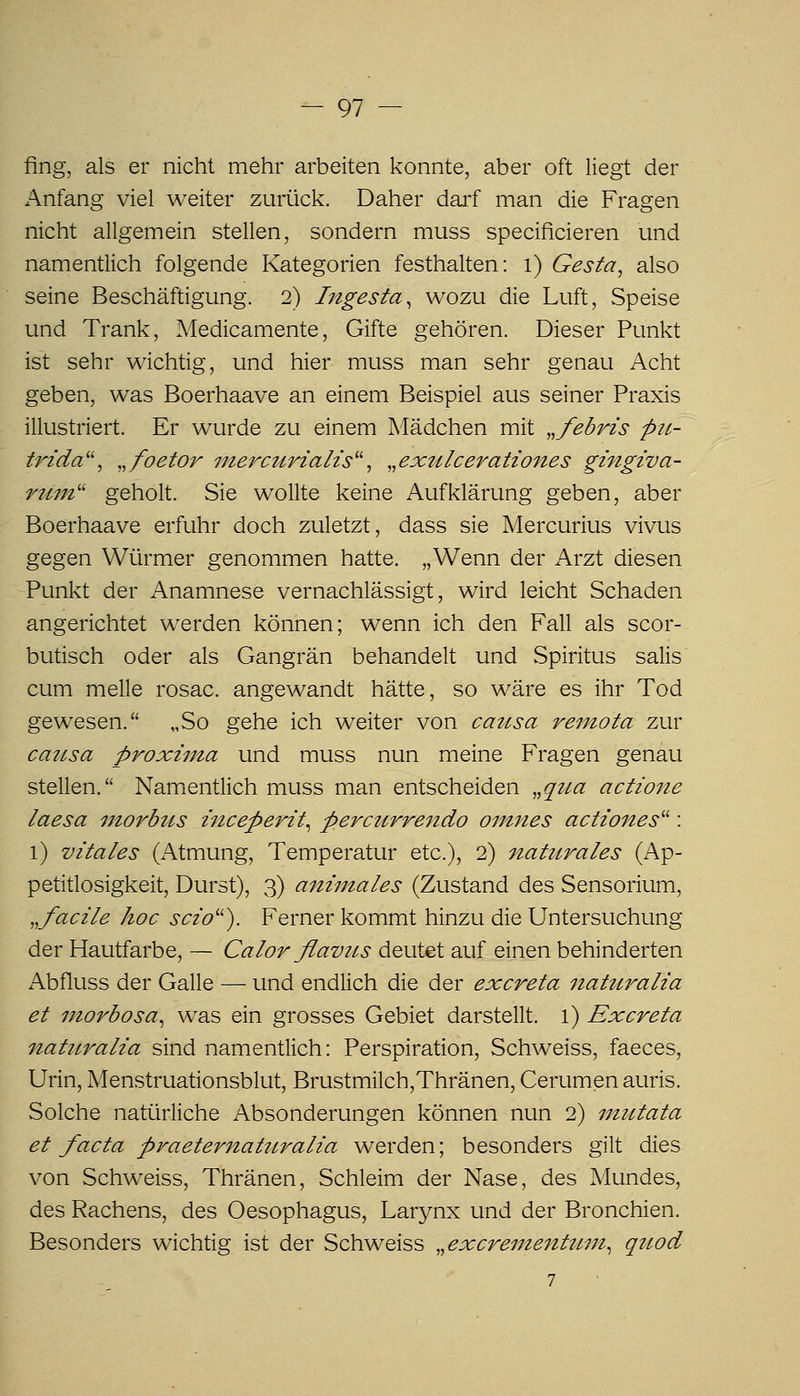 fing, als er nicht mehr arbeiten konnte, aber oft liegt der Anfang viel weiter zurück. Daher darf man die Fragen nicht allgemein stellen, sondern muss specificieren und namentlich folgende Kategorien festhalten: i) Gesta^ also seine Beschäftigung. 2) Ingesta^ wozu die Luft, Speise und Trank, Medicamente, Gifte gehören. Dieser Punkt ist sehr wichtig, und hier muss man sehr genau Acht geben, was Boerhaave an einem Beispiel aus seiner Praxis illustriert. Er wurde zu einem Mädchen mit „febrzs p2t- trida^\ ^^foetor inercurialis^\ ^.exulcerationes gingiva- rttin'' geholt. Sie wollte keine Aufklärung geben, aber Boerhaave erfuhr doch zuletzt, dass sie Mercurius vivus gegen Würmer genommen hatte. „Wenn der Arzt diesen Punkt der Anamnese vernachlässigt, wird leicht Schaden angerichtet werden können; wenn ich den Fall als scor- butisch oder als Gangrän behandelt und vSpiritus salis cum melle rosac. angewandt hätte, so wäre es ihr Tod gewesen. „So gehe ich weiter von causa rentota zur causa proxima und muss nun meine Fragen genau stellen. Namicntlich muss man entscheiden ,,qua actione laesa morbtis hiceperit^ perctirrendo oinnes actiones^^: l) vitales (Atmung, Temperatur etc.), 2) nattirales (Ap- petitlosigkeit, Durst), 3) animales (Zustand des Sensorium, ,,facile hoc scio''). Ferner kommt hinzu die Untersuchung der Hautfarbe, — Calor ßamis deutet auf einen behinderten Abfluss der Galle — und endlich die der excreta nattiralia et uiorbosa^ was ein grosses Gebiet darstellt, l) Excreta naturalia sind namentlich: Perspiration, Schweiss, faeces, Urin, Menstruationsblut, Brustmilch,Thränen, Cerumen auris. Solche natürliche Absonderungen können nun 2) niutata et facta praeternaturalia werden; besonders gilt dies von Schweiss, Thränen, Schleim der Nase, des Mundes, des Rachens, des Oesophagus, Larynx und der Bronchien. Besonders wichtig ist der Schweiss .^excrementimi^ qtiod