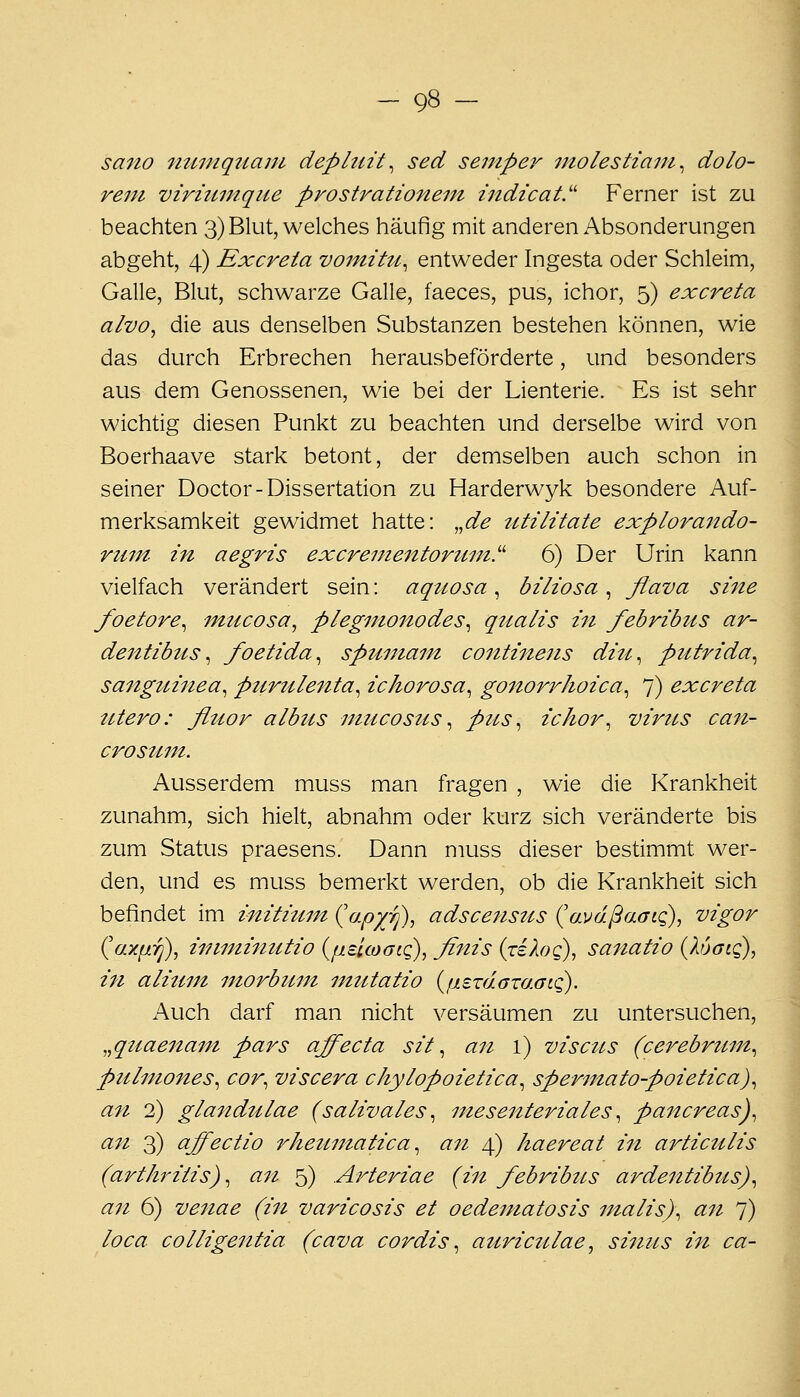 sano numquaju dephtit^ sed seruper utolestiani^ dolo- rem virntmqite prostrationem indicat.'' Ferner ist zu beachten 3) Blut, welches häufig mit anderen Absonderungen abgeht, 4) Excreta voinitu^ entweder Ingesta oder Schleim, Galle, Blut, schwarze Galle, faeces, pus, ichor, 5) excreta alvo, die aus denselben Substanzen bestehen können, wie das durch Erbrechen herausbeförderte, und besonders aus dem Genossenen, wie bei der Lienterie. Es ist sehr wichtig diesen Punkt zu beachten und derselbe wird von Boerhaave stark betont, der demselben auch schon in seiner Doctor-Dissertation zu Harderwyk besondere Auf- merksamkeit gewidmet hatte: „de titilitate explora^tdo- ruin in aegris excreme7itoruin'' 6) Der Urin kann vielfach verändert sein: aqtiosa , biliosa , flava sine foetore^ inucosa^ plegnwnodes^ qiialis in febribus ar- dentibtis ^ foetida^ spuntam continens diu^ putrida^ sanguinea^ purulenta^ ichorosa^ gonorrhoica^ 7) excreta tUero: fluor albtts ntucostis ^ pus ^ ichor^ virus can- crostim. Ausserdem muss man fragen , wie die Krankheit zunahm, sich hielt, abnahm oder kurz sich veränderte bis zum Status praesens. Dann muss dieser bestimmt wer- den, und es muss bemerkt werden, ob die Krankheit sich befindet im inititiin (o.py^'rj), adscens2is (avdßaatQ), vigor (^axp.rj), iniminutio {fiaicoGto), finis (riXoQ), sanatio {XuatQ), in alitiin inorbmn inutatio {nerdazacFLQ). Auch darf man nicht versäumen zu untersuchen, „qtiaenam pars affecta sit ^ an l) viscus (cerebrttm^ pulmones^ cor^ viscera chylopoietica^ spermato-poietica)^ an 2) glandulae (salivales ^ mesenteriales ^ pancreas)^ ^^^ 3) ciffectio rhetimatica ^ an 4) haereat iit artictilis (arthriiis) ^ a7i 5) Arteriae (in febribus ardentibus)^ an 6) venae (in varicosis et oedematosis malis)\ an 7) loca colligentia (cava cordis ^ aurictilae, sinus in ca-