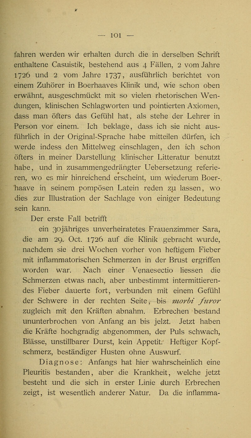 fahren werden wir erhalten durch die in derselben Schrift enthaltene Casuistik, bestehend aus 4 Fällen, 2 vom Jahre 1726 und 2 vom Jahre 1737, ausführlich berichtet von einem Zuhörer in Boerhaaves Klinik und, wie schon oben erwähnt, ausgeschmückt mit so vielen rhetorischen Wen- dungen, klinischen Schlagworten und pointierten Axiomen, dass man öfters das Gefühl hat, als stehe der Lehrer in Person vor einem. Ich beklage, dass ich sie nicht aus- führlich in der Original-Sprache habe mitteilen dürfen, ich werde indess den Mittelweg einschlagen, den ich schon öfters in meiner Darstellung klinischer Litteratur benutzt habe, und in zusammengedrängter Uebersetzung referie- ren, wo es mir hinreichend erscheint, um wiederum Boer-. haave in seinem pompösen Latein reden zu lassen, wo dies zur Illustration der Sachlage von einiger Bedeutung sein kann. Der erste Fall betrifft ein 30jähriges unverheiratetes Frauenzimmer Sara, die am 29. Oct. 1726 auf die Klinik gebracht wurde, nachdemi sie drei Wochen vorher von heftigem Fieber mit inflammatorischen Schmerzen in der Brust ergriffen worden war. Nach einer Venaesectio Hessen die Schmerzen etwas nach, aber unbestimmt intermittieren- des Fieber dauerte fort, verbunden mit einem Gefühl der Schwere in der rechten Seite, bis niorbi friror zugleich mit den Kräften abnahm. Erbrechen bestand ununterbrochen von Anfang an bis jelzt. Jetzt haben die Kräfte hochgradig abgenommen, der Puls schwach, Blässe, unstillbarer Durst, kein Appetit. Heftiger Kopf- schmerz, beständiger Husten ohne Auswurf. Diagnose: Anfangs hat hier wahrscheinlich eine Pleuritis bestanden, aber die Krankheit, welche jetzt besteht und die sich in erster Linie durch Erbrechen zeigt, ist wesentlich anderer Natur. Da die inflamma-