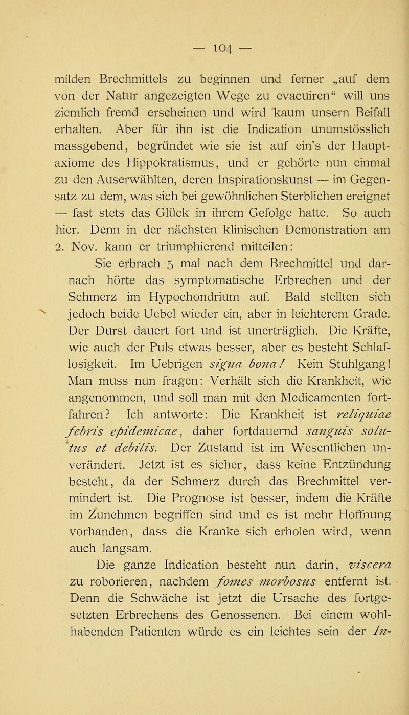 milden Brechmittels zu beginnen und ferner „auf dem von der Natur angezeigten Wege zu evacuiren will uns ziemlich fremd erscheinen und wird kaum unsern Beifall erhalten. Aber für ihn ist die Indication unumstösslich massgebend, begründet wie sie ist auf ein's der Haupt- axiome des Hippokratismus, und er gehörte nun einmal zu den Auserwählten, deren Inspirationskunst — im Gegen- satz zu dem, was sich bei gewöhnlichen Sterblichen ereignet — fast stets das Glück in ihrem Gefolge hatte. So auch hier. Denn in der nächsten klinischen Demonstration am 2. Nov. kann er triumphierend mitteilen: Sie erbrach 5 mal nach dem Brechmittel und dar- nach hörte das symptomatische Erbrechen und der Schmerz im Hypochondrium auf. Bald stellten sich jedoch beide Uebel wieder ein, aber in leichterem Grade. Der Durst dauert fort und ist unerträglich. Die Kräfte, wie auch der Puls etwas besser, aber es besteht Schlaf- losigkeit. Im Uebrigen Signa bona! Kein Stuhlgang! Man muss nun fragen: Verhält sich die Krankheit, wie angenommen, und soll man mit den Medicamenten fort- fahren? Ich antworte: Die Krankheit ist reliqtiiae febris epideinicae ^ daher fortdauernd sanguis solu- 'tus et debilis. Der Zustand ist im Wesentlichen un- verändert. Jetzt ist es sicher, dass keine Entzündung besteht, da der Schmerz durch das Brechmittel ver- mindert ist. Die Prognose ist besser, indem die Kräfte im Zunehmen begriffen sind und es ist mehr Hoffnung vorhanden, dass die Kranke sich erholen wird, wenn auch langsam. Die ganze Indication besteht nun darin, viscera zu roborieren, nachdem fomes morbostis entfernt ist. Denn die Schwäche ist jetzt die Ursache des fortge- setzten Erbrechens des Genossenen. Bei einem wohl- habenden Patienten würde es ein leichtes sein der In-