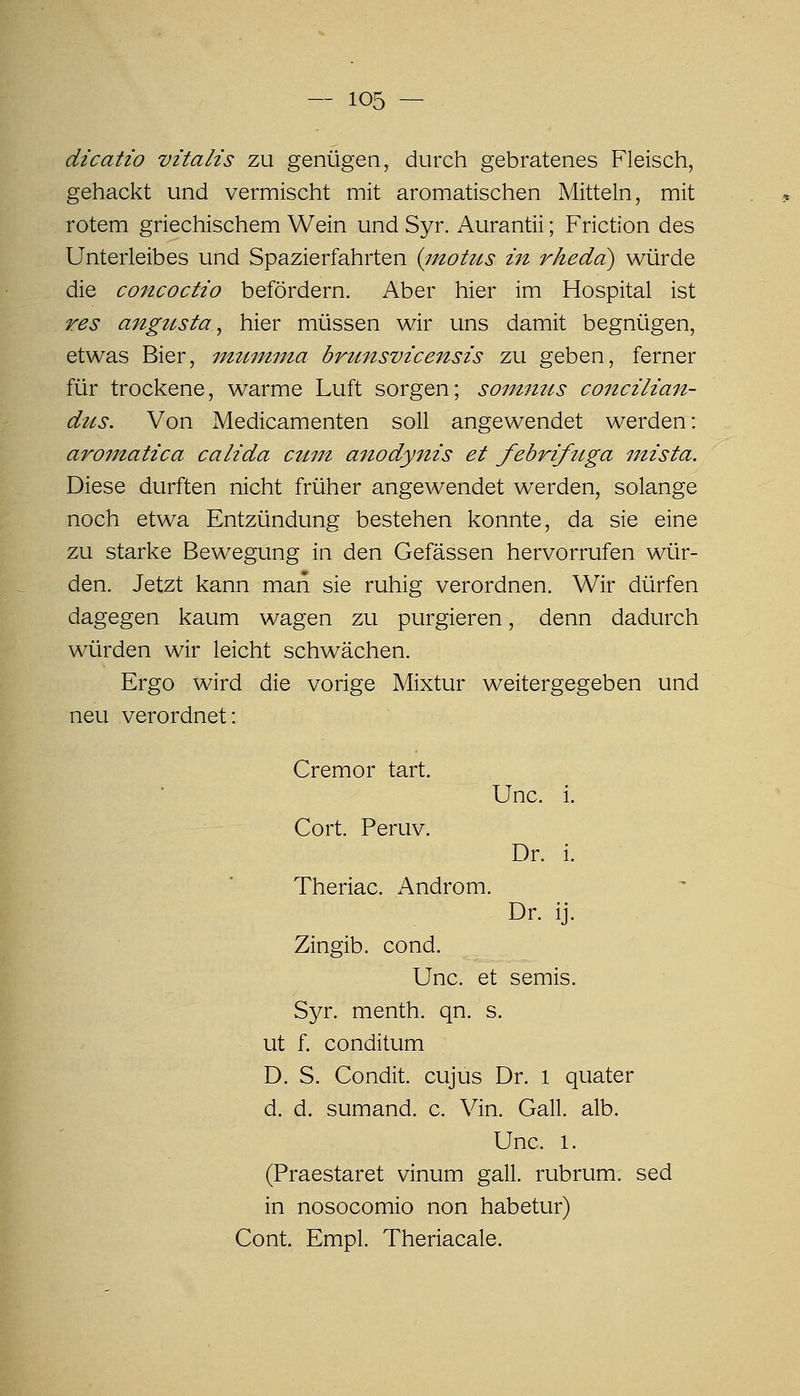 dicatio vitalis zu genügen, durch gebratenes Fleisch, gehackt und vermischt mit aromatischen Mitteln, mit rotem griechischem Wein und Syr. Aurantii; Friction des Unterleibes und Spazierfahrten {inotus in rheda) würde die concoctio befördern. Aber hier im Hospital ist res angusta, hier müssen wir uns damit begnügen, etwas Bier, imiutma brunsvicensis zu geben, ferner für trockene, warme Luft sorgen; sommis concilia^i- dus. Von Medicamenten soll angewendet werden: aroinatica calida ctiin anodynis et febrifuga mista. Diese durften nicht früher angewendet werden, solange noch etwa Entzündung bestehen konnte, da sie eine zu starke Bewegung in den Gefässen hervorrufen wür- den. Jetzt kann man sie ruhig verordnen. Wir dürfen dagegen kaum wagen zu purgieren, denn dadurch würden wir leicht schwächen. Ergo wird die vorige Mixtur weitergegeben und neu verordnet: Cremor tart. Unc. i. Cort. Peruv. Dr. i. Theriac. Androm. Dr. ij. Zingib. cond. Unc. et semis. Syr. menth. qn, s. ut f. conditum D. S. Condit. cujus Dr. l quater d. d. sumand. c. Vin. Gall. alb. Unc. 1. (Praestaret vinum gall. rubrum, sed in nosocomio non habetur) Cont. Empl. Theriacale.