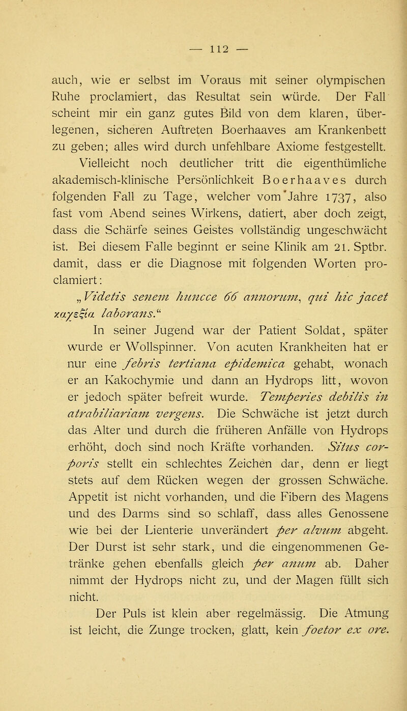 auch, wie er selbst im Voraus mit seiner olympischen Ruhe proclamiert, das Resultat sein würde. Der Fall scheint mir ein ganz gutes Bild von dem klaren, über- legenen, sicheren Auftreten Boerhaaves am Krankenbett zu geben; alles wird durch unfehlbare Axiome festgestellt. Vielleicht noch deutlicher tritt die eigenthümliche akademisch-klinische Persönlichkeit Boerhaaves durch folgenden Fall zu Tage, welcher vom'Jahre 1737, also fast vom Abend seines Wirkens, datiert, aber doch zeigt, dass die Schärfe seines Geistes vollständig ungeschwächt ist. Bei diesem Falle beginnt er seine Klinik am 21. Sptbr. damit, dass er die Diagnose mit folgenden Worten pro- clamiert : „ Videtis senem hitncce 66 amioruin^ qin hic jacet xaye^ia laborans.'' In seiner Jugend war der Patient Soldat, später wurde er Wollspinner. Von acuten Krankheiten hat er nur eine febris tertia7ta epidemica gehabt, wonach er an Kakochymie und dann an Hydrops litt, wovon er jedoch später befreit wurde. Te7nperies debilis in atrabiliariam vergens. Die Schwäche ist jetzt durch das Alter und durch die früheren Anfälle von Hydrops erhöht, doch sind noch Kräfte vorhanden. Situs cor- poris stellt ein schlechtes Zeichen dar, denn er liegt stets auf dem Rücken wegen der grossen Schwäche. Appetit ist nicht vorhanden, und die Fibern des Magens und des Darms sind so schlaff, dass alles Genossene wie bei der Lienterie unverändert per alvtmt abgeht. Der Durst ist sehr stark, und die eingenommenen Ge- tränke gehen ebenfalls gleich per ainim ab. Daher nimmt der Hydrops nicht zu, und der Magen füllt sich nicht. Der Puls ist klein aber regelmässig. Die Atmung ist leicht, die Zunge trocken, glatt, kein foetor ex ore.