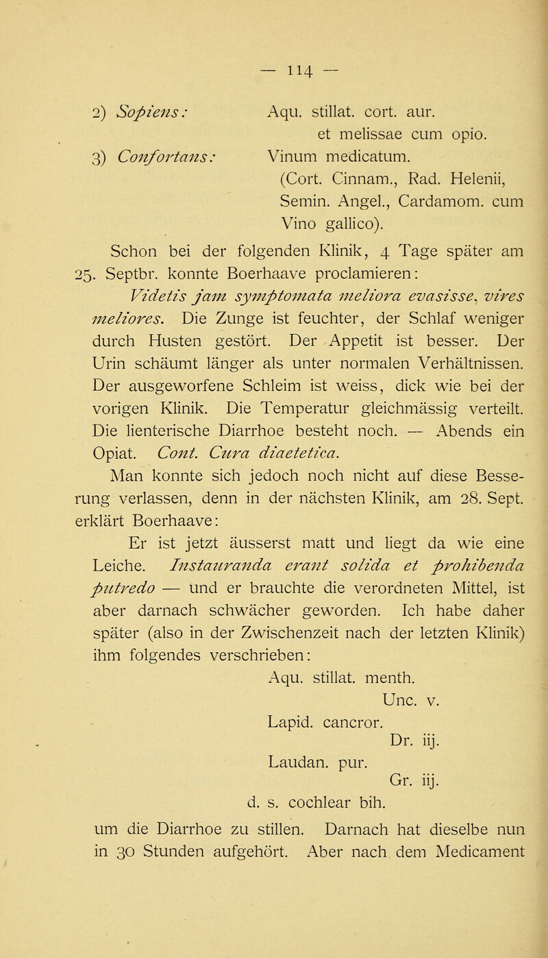 2) Sopieiis: Aqu. stillat. cort. aur. et melissae cum opio. 3) Confortans: Vinum medicatum. (Cort. Cinnam., Rad. Helenii, Semin. Angel, Cardamom. cum Vino gallico). Schon bei der folgenden Klinil<:, 4 Tage später am 25. Septbr. konnte Boerhaave proclamieren: Videtis jam sy^nptomata nieliora evasisse^ vires meliores. Die Zunge ist feuchter, der Schlaf weniger durch Husten gestört. Der Appetit ist besser. Der Urin schäumt länger als unter normalen Verhältnissen. Der ausgeworfene Schleim ist weiss, dick wie bei der vorigen Klinik. Die Temperatur gleichmässig verteilt. Die lienterische Diarrhoe besteht noch. — Abends ein Opiat. Cont. Ctira diaetetica. Man konnte sich jedoch noch nicht auf diese Besse- rung verlassen, denn in der nächsten Klinik, am 28. Sept. erklärt Boerhaave: Er ist jetzt äusserst matt und liegt da wie eine Leiche. Instatiranda erant solida et prohibenda ptttredo — und er brauchte die verordneten Mittel, ist aber darnach schwächer geworden. Ich habe daher später (also in der Zwischenzeit nach der letzten Klinik) ihm folgendes verschrieben: Aqu. stillat. menth. Unc. V. Lapid. cancror. Dr. iij. Laudan. pur. Gr. iij. d. s. cochlear bih. um die Diarrhoe zu stillen. Darnach hat dieselbe nun in 30 Stunden aufgehört. Aber nach dem Medicament