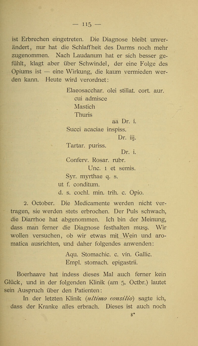 ist Erbrechen eingetreten. Die Diagnose bleibt unver- ändert, nur hat die Schlaffheit des Darms noch mehr zugenommen. Nach Laudanum hat er sich besser ge- fühlt, klagt aber über Schwindel, der eine Folge des Opiums ist — eine Wirkung, die kaum vermieden wer- den kann. Heute wird verordnet: Elaeosacchar. olei stillat. cort. aur. cui admisce Mastich Thuris aä Dr. i. .Succi acaciae inspiss. Dr. iij. Tartar. puriss. Dr. i. Conferv. Rosar. rubr. Unc. 1 et semis. Syr. myrthae q. s. ut f. conditum. d. s. cochl. min. trih. c. Opio. 2. October. Die Medicamente werden nicht ver- tragen, sie werden stets erbrochen. Der Puls schwach, die Diarrhoe hat abgenommen. Ich bin der Meinung, dass man ferner die Diagnose festhalten muss. Wir wollen versuchen, ob wir etwas mit Wein und aro- matica ausrichten, und daher folgendes anwenden: Aqu. Stomachic. c. vin. Gallic. Empl. stomach. epigastrii. Boerhaave hat indess dieses Mal auch ferner kein Glück, und in der folgenden Klinik (am 5. Octbr.) lautet sein Auspruch über den Patienten: In der letzten Klinik {tiltiino consilid) sagte ich, dass der Kranke alles erbrach. Dieses ist auch noch