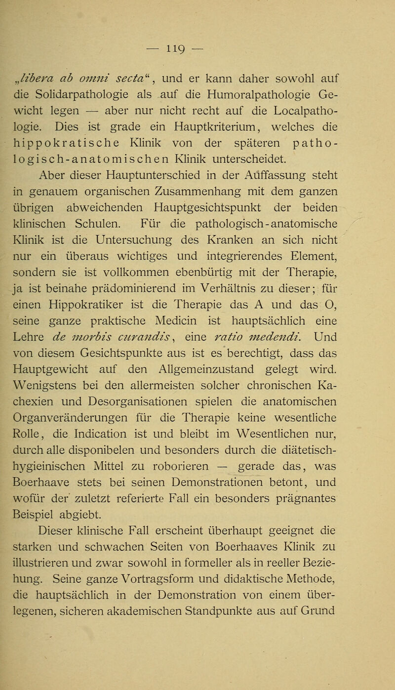 Jibera ab ovini secta'\ und er kann daher sowohl auf die Solidarpathologie als auf die Humoralpathologie Ge- wicht legen — aber nur nicht recht auf die Localpatho- logie. Dies ist grade ein Hauptkriterium, welches die hippokratische Klinik von der späteren patho- logisch-anatomischen Klinik unterscheidet. Aber dieser Hauptunterschied in der Auffassung steht in genauem organischen Zusammenhang mit dem ganzen übrigen abweichenden Hauptgesichtspunkt der beiden klinischen Schulen. Für die pathologisch - anatomische Klinik ist die Untersuchung des Kranken an sich nicht nur ein überaus wichtiges und integrierendes Element, sondern sie ist vollkommen ebenbürtig mit der Therapie, ja ist beinahe prädominierend im Verhältnis zu dieser; für einen Hippokratiker ist die Therapie das A und das O, seine ganze praktische Medicin ist hauptsächlich eine Lehre de niorbis ciirandis ^ eine ratio 77tedendi. Und von diesem Gesichtspunkte aus ist es berechtigt, dass das Hauptgewicht auf den Allgemeinzustand gelegt wird. Wenigstens bei den allermeisten solcher chronischen Ka- chexien und Desorganisationen spielen die anatomischen Organveränderungen für die Therapie keine wesenüiche Rolle, die Indication ist und bleibt im Wesentlichen nur, durch alle disponibelen und besonders durch die diätetisch- h3^gieinischen Mittel zu roborieren — gerade das, was Boerhaave stets bei seinen Demonstrationen betont, und wofür der' zuletzt referierte Fall ein besonders prägnantes Beispiel abgiebt. Dieser klinische Fall erscheint überhaupt geeignet die starken und schwachen Seiten von Boerhaaves Klinik zu illustrieren und zwar sowohl in formeller als in reeller Bezie- hung. Seine ganze Vortragsform und didaktische Methode, die hauptsächlich in der Demonstration von einem über- legenen, sicheren akademischen Standpunkte aus auf Grund