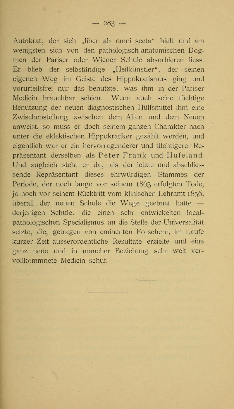 Autokrat, der sich „über ab omni secta hielt und am wenigsten sich von den pathologisch-anatomischen Dog- men der Pariser oder Wiener Schule absorbieren Hess. Er blieb der selbständige „Heilkünstler, der seinen eigenen Weg im Geiste des Hippokratismus ging und vorurteilsfrei nur das benutzte, was ihm in der Paiiser Medicin brauchbar schien. Wenn auch seine tüchtige Benutzung der neuen diagnostischen Hülfsmittel ihm eine Zwischenstellung zwischen dem Alten und dem Neuen anw^eist, so muss er doch seinem ganzen Charakter nach unter die eklektischen Hippokratiker gezählt werden, und eigentlich w^ar er ein hervorragenderer und tüchtigerer Re- präsentant derselben als Peter Frank und Hufeland. Und zugleich steht er da, als der letzte und abschlies- sende Repräsentant dieses ehrwürdigen Stammes der Periode, der noch lange vor seinem 1865 erfolgten Tode, ja noch vor seinem Rücktritt vom klinischen Lehramt 1856, überall der neuen Schule die Wege geebnet hatte — derjenigen Schule, die einen sehr entwickelten local- pathologischen Specialismus an die Stelle der Universalität setzte, die, getragen von eminenten Forschern, im Laufe kurzer Zeit ausserordentliche Resultate erzielte und eine ganz neue und in mancher Beziehung sehr w^eit ver- vollkommnete Medicin schuf.