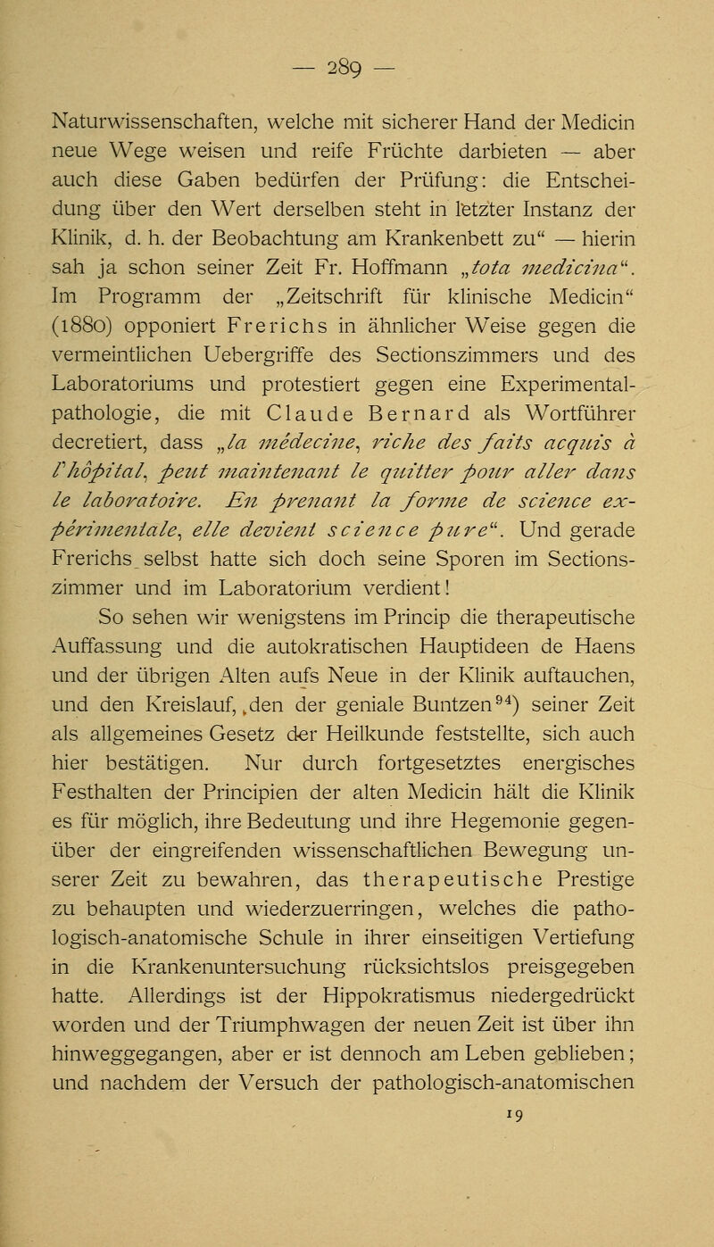 Naturwissenschaften, welche mit sicherer Hand der Medicin neue Wege weisen und reife Früchte darbieten — aber auch diese Gaben bedürfen der Prüfung: die Entschei- dung über den Wert derselben steht in l'etzter Instanz der Klinik, d. h. der Beobachtung am Krankenbett zu — hierin sah ja schon seiner Zeit Fr. Hoffmann Jota niedicina''. Im Programm der „Zeitschrift für klinische Medicin (1880) opponiert Frerichs in ähnlicher Weise gegen die vermeintlichen Uebergriffe des Sectionszimmers und des Laboratoriums und protestiert gegen eine Experimental- pathologie, die mit Claude Bernard als Wortführer decretiert, dass Ja medecine^ riche des faits acqins ä riiöpital^ peilt niaintenant le quitter potir aller dans le laboratoire. En preiiaiit la forme de science ex- perinieniale^ eile devieiit scieitce ptire^'. Und gerade Frerichs _ selbst hatte sich doch seine Sporen im Sections- zimmer und im Laboratorium verdient! So sehen wir wenigstens im Princip die therapeutische Auffassung und die autokratischen Hauptideen de Haens und der übrigen Alten aufs Neue in der Klinik auftauchen, und den Kreislauf,, den der geniale Buntzen^^) seiner Zeit als allgemeines Gesetz der Heilkunde feststellte, sich auch hier bestätigen. Nur durch fortgesetztes energisches Festhalten der Principien der alten Medicin hält die Klinik es für möglich, ihre Bedeutung und ihre Hegemonie gegen- über der eingreifenden wissenschaftlichen Bewegung un- serer Zeit zu bewahren, das therapeutische Prestige zu behaupten und wiederzuerringen, welches die patho- logisch-anatomische Schule in ihrer einseitigen Vertiefung in die Krankenuntersuchung rücksichtslos preisgegeben hatte. Allerdings ist der Hippokratismus niedergedrückt worden und der Triumphwagen der neuen Zeit ist über ihn hinweggegangen, aber er ist dennoch am Leben geblieben; und nachdem der Versuch der pathologisch-anatomischen