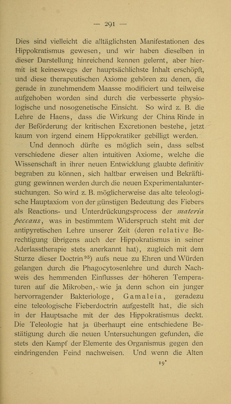 Dies sind vielleicht die alltäglichsten Manifestationen des Hippokratismus gewesen, und wir haben dieselben in dieser Darstellung hinreichend kennen gelernt, aber hier- mit ist keineswegs der hauptsächlichste Inhalt erschöpft, und diese therapeutischen Axiome gehören zu denen, die gerade in zunehmendem Maasse modificiert und teilweise aufgehoben worden sind durch die verbesserte physio- logische und nosogenetische Einsicht. So wird z. B. die Lehre de Haens, dass die Wirkung der China Rinde in der Beförderung der kritischen Excretionen bestehe, jetzt kaum von irgend einem Hippokratiker gebilligt werden. Und dennoch dürfte es möglich sein, dass selbst verschiedene dieser alten intuitiven Axiome, welche die Wissenschaft in ihrer neuen Entwicklung glaubte definitiv begraben zu können, sich haltbar erweisen und Bekräfti- gung gewinnen werden durch die neuen Experimentalunter- suchungen. So wird z. B. möglicherweise das alte teleologi- sche Hauptaxiom von der günstigen Bedeutung des Fiebers als Reactions- und Unterdrückungsprocess der niateria peccans ^ was in bestimmtem Widerspruch steht mit der antipyretischen Lehre unserer Zeit (deren relative Be- rechtigung übrigens auch der Hippokratismus in seiner Aderlasstherapie stets anerkannt hat), zugleich mit dem Sturze dieser Doctrin ^^) aufs neue zu Ehren und Würden gelangen durch die Phagocytosenlehre und durch Nach- weis des hemmenden Einflusses der höheren Tempera- turen auf die A/likroben,^ wie ja denn schon ein junger hervorragender Bakteriologe , G a m a 1 e i a , geradezu eine teleologische Fieberdoctrin aufgestellt hat, die sich in der Hauptsache mit der des Hippokratismus deckt. Die Teleologie hat ja überhaupt eine entschiedene Be- stätigung durch die neuen Untersuchungen gefunden, die stets den Kampf der Elemente des Organismus gegen den eindringenden Feind nachweisen. Und wenn die Alten 19*