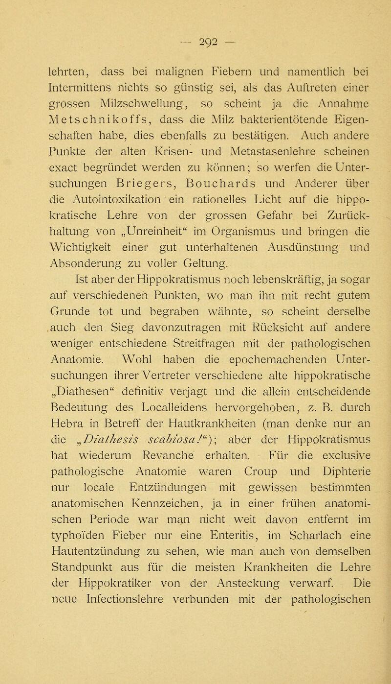 lehrten, dass bei malignen F'iebern und namentlich bei Intermittens nichts so günstig sei, als das Auftreten einer grossen Milzschwellung, so scheint ja die Annahme Metschnikoffs, dass die Milz bakterientötende Eigen- schaften habe, dies ebenfalls zu bestätigen. Auch andere Punkte der alten Krisen- und Metastasenlehre scheinen exact begründet werden zu können; so werfen die Unter- suchungen Briegers, Bouchards und Anderer über die Autointoxikation ein rationelles Licht auf die hippo- kratische Lehre von der grossen Gefahr bei Zurück- haltung von „Unreinheit im Organismus und bringen die Wichtigkeit einer gut unterhaltenen Ausdünstung und Absonderung zu voller Geltung. Ist aber der Hippokratismus noch lebenskräftig, ja sogar auf verschiedenen Punkten, wo man ihn mit recht gutem Grunde tot und begraben wähnte, so scheint derselbe auch den Sieg davonzutragen mit Rücksicht auf andere weniger entschiedene Streitfragen mit der pathologischen Anatomie. Wohl haben die epochemachenden Unter- suchungen ihrer Vertreter verschiedene alte hippokratische „Diathesen definitiv verjagt und die allein entscheidende Bedeutung des Localleidens hervorgehoben, z. B. durch Hebra in Betreff der Hautkrankheiten (man denke nur an die „Diathesis scabiosaI'')\ aber der Hippokratismus hat wiederum Revanche erhalten. Für die exclusive pathologische Anatomie waren Croup und Diphterie nur locale Entzündungen mit gewissen bestimmten anatomischen Kennzeichen, ja in einer frühen anatomi- schen Periode war man nicht weit davon entfernt im typhoiden Fieber nur eine Enteritis, im Scharlach eine Hautentzündung zu sehen, wie man auch von demselben Standpunkt aus für die meisten Krankheiten die Lehre der Hippokratiker von der Ansteckung verwarf. Die neue Infectionslehre verbunden mit der pathologischen