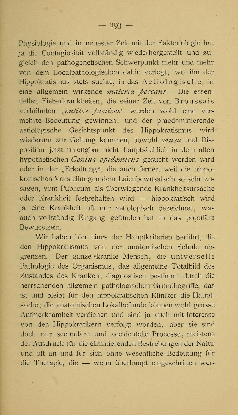 Physiologie und in neuester Zeit mit der Bakteriologie hat ja die Contagiosität vollständig wiederhergestellt und zu- gleich den pathogenetischen Schwerpunkt mehr und mehr von dem Localpathologischen dahin verlegt, wo ihn der Hippokratismus stets suchte, in das iVetiologische, in eine allgemein wirkende materia peccans. Die essen- tiellen Fieberkrankheiten, die seiner Zeit von Broussais verhöhnten ,,entztes factices'' werden wohl eine ver- mehrte Bedeutung gewinnen, und der praedominierende aetiologische Gesichtspunkt des Hippokratismus wird wiederum zur Geltung kommen, obwohl cattsa und Dis- position jetzt unleugbar nicht hauptsächlich in dem alten hypothetischen Genms epidemictis gesucht werden wird oder in der „Erkältung, die auch ferner, weil die hippo- kratischen Vorstellungen dem Laienbewusstsein so sehr zu- sagen, vom Publicum als überwiegende Krankheitsursache oder Krankheit festgehalten wird — hippokratisch wird ja eine Krankheit oft nur aetiologisch bezeichnet, was auch vollständig Eingang gefunden hat in das populäre Bewusstsein. Wir haben hier eines der Hauptkriterien berührt, die den Hippokratismus von der anatomischen Schule ab- grenzen. Der ganze »kranke Mensch, die universelle Pathologie des Organismus, das allgemeine Totalbild des Zustandes des Kranken, diagnostisch bestimmt durch die herrschenden allgemein pathologischen Grundbegriffe, das ist und bleibt für den hippokratischen Kliniker die Haupt- sache ; die anatomischen Lokalbefunde können wohl grosse Aufmerksamkeit verdienen und sind ja auch mit Interesse von den Hippokratikern verfolgt worden, aber sie sind doch nur secundäre und accidentelle Processe, meistens der xAusdruck für die eliminierenden Bestrebungen der Natur und oft an und für sich ohne wesentliche Bedeutung für die Therapie, die — wenn überhaupt eingeschritten wer-