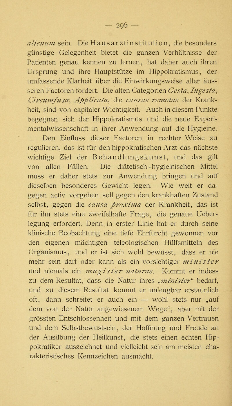 alienitin sein. Die Hausarztinstitution, die besonders günstige Gelegenheit bietet die ganzen Verhältnisse der Patienten genau kennen zu lernen, hat daher auch ihren Ursprung und ihre Hauptstütze im Hippokratismus, der umfassende Klarheit über die Einwirkungsweise aller äus- seren Factoren fordert. Die alten Categorien Gesta^ Ingesta^ Circuniftisa^ Applicata^ die cattsae reniotae der Krank- heit, sind von capitaler Wichtigkeit. Auch in diesem Punkte begegnen sich der Hippokratismus und die neue Experi- mentalwissenschaft in ihrer Anwendung auf die Hygieine. Den Einfluss dieser Factoren in rechter Weise. zu regulieren, das ist für den hippokratischen Arzt das nächste wichtige Ziel der Behandlungskunst, und das gilt von allen Fällen, Die diätetisch-hygieinischen Mittel muss er daher stets zur Anwendung bringen und auf dieselben besonderes Gewicht legen. Wie weit er da- gegen activ vorgehen soll gegen d.Qn krankhaften Zustand selbst, gegen die causa proxima der Krankheit, das ist für ihn stets eine zweifelhafte Frage, die genaue Ueber- legung erfordert. Denn in erster Linie hat er durch seine klinische Beobachtung eine tiefe Ehrfurcht gewonnen vor den eigenen mächtigen teleologischen Hülfsmitteln des Organismus, und er ist sich wohl bewusst, dass er nie mehr sein darf oder kann als ein vorsichtiger minister Und niemals ein inagister iiattLrae. Kommt er indess zu dem Resultat, dass die Natur ihres „minister'' bedarf, und zu diesem Resultat kommt er unleugbar erstaunlich oft, dann schreitet er auch ein — wohl stets nur „auf dem von der Natur angewiesenem Wege, aber mit der grössten Entschlossenheit und mit dem ganzen Vertrauen und dem Selbstbewustsein, der Hoffnung und Freude an der Ausübung der Heilkunst, die stets einen echten Hip- pokratiker auszeichnet und vielleicht sein am mieisten cha- rakteristisches Kennzeichen ausmacht.