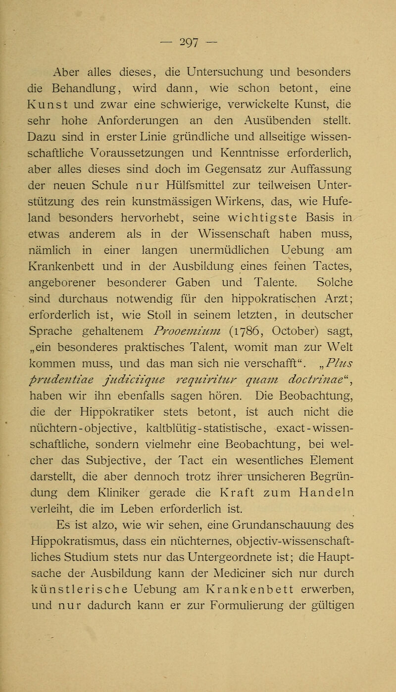 Aber alles dieses, die Untersuchung und besonders die Behandlung, wird dann, wie schon betont, eine Kunst und zwar eine schwierige, verwickelte Kunst, die sehr hohe Anforderungen an den Ausübenden stellt. Dazu sind in erster Linie gründliche und allseitige wissen- schaftliche Voraussetzungen und Kenntnisse erforderlich, aber alles dieses sind doch im Gegensatz zur Auffassung der neuen Schule nur Hülfsmittel zur teilweisen Unter- stützung des rein kunstmässigen Wirkens, das, wie Hufe- land besonders hervorhebt, seine wichtigste Basis in etwas anderem als in der Wissenschaft haben muss, nämlich in einer langen unermüdlichen Uebung am Krankenbett und in der Ausbildung eines feinen Tactes, angeborener besonderer Gaben und Talente. Solche sind durchaus notwendig für den hippokratischen Arzt; erforderlich ist, wie Stoll in seinem letzten, in deutscher Sprache gehaltenem Prooentiuni (1786, October) sagt, „ein besonderes praktisches Talent, womit man zur Welt kommen muss, und das man sich nie verschafft. ..Pitts prtidentiae jiidiciiqtte reqtnriUtr quam doctrinae''^ haben wir ihn ebenfalls sagen hören. Die Beobachtung, die der Hippokratiker stets betont, ist auch nicht die nüchtern-objective, kaltblütig - statistische, exact-wissen- schaftliche, sondern vielmehr eine Beobachtung, bei wel- cher das Subjective, der Tact ein wesentliches Element darstellt, die aber dennoch trotz ihrer unsicheren Begrün- dung dem Kliniker gerade die Kraft zum Handeln verleiht, die im Leben erforderlich ist. Es ist alzo, wie wir sehen, eine Grundanschauung des Hippokratismus, dass ein nüchternes, objectiv-wissenschaft- liches Studium stets nur das Untergeordnete ist; die Haupt- sache der Ausbildung kann der Mediciner sich nur durch künstlerische Uebung am Krankenbett erwerben, und nur dadurch kann er zur Formulierung der gültigen