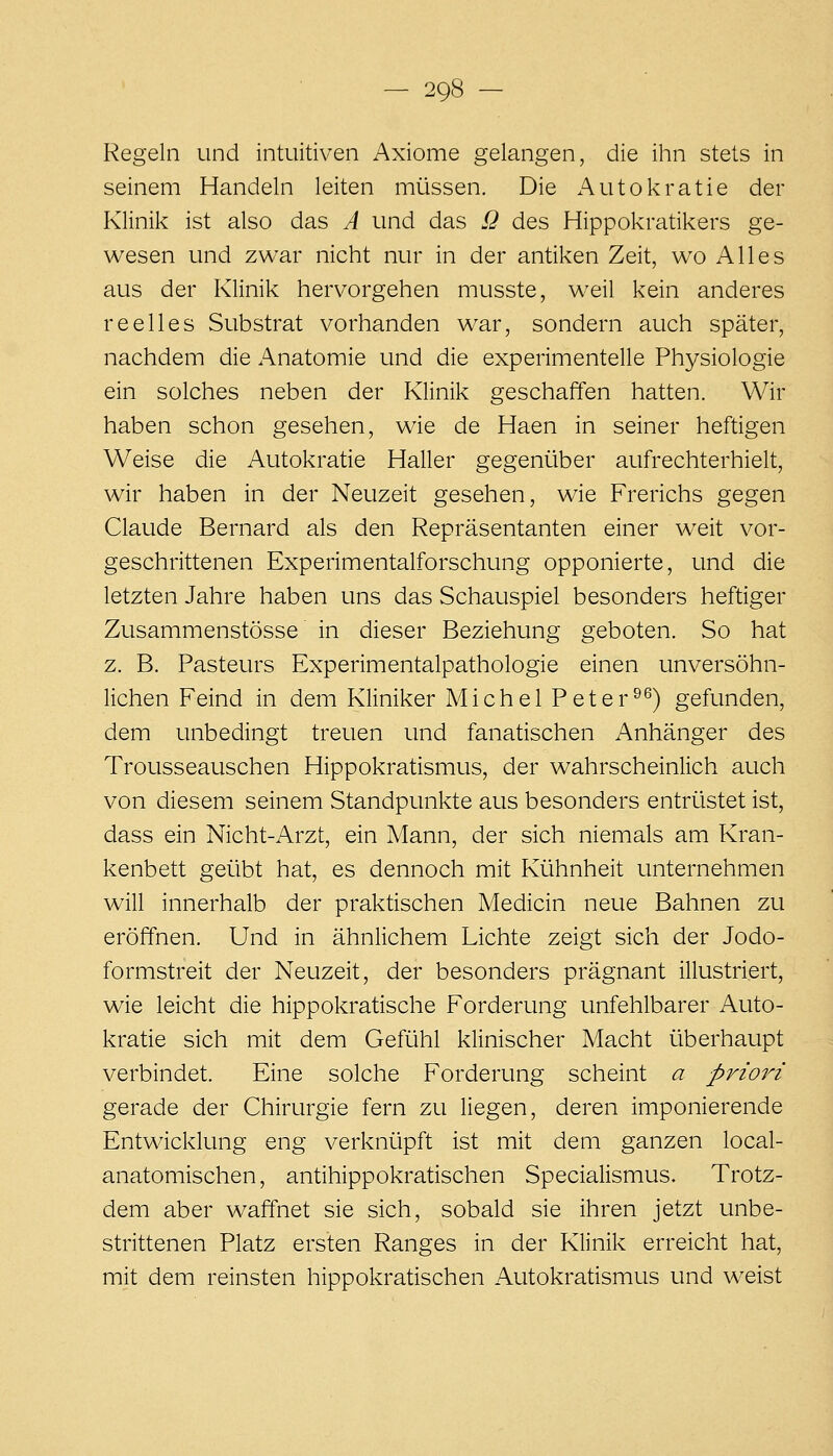 Regeln und intuitiven Axiome gelangen, die ihn stets in seinem Handeln leiten müssen. Die Autokratie der Klinik ist also das A und das 12 des Hippokratikers ge- wesen und zwar nicht nur in der antiken Zeit, wo Alles aus der Klinik hervorgehen musste, weil kein anderes reelles Substrat vorhanden war, sondern auch später, nachdem die Anatomie und die experimentelle Physiologie ein solches neben der Klinik geschaffen hatten. Wir haben schon gesehen, wie de Haen in seiner heftigen Weise die Autokratie Haller gegeni.iber aufrechterhielt, wir haben in der Neuzeit gesehen, wie Frerichs gegen Claude Bernard als den Repräsentanten einer weit vor- geschrittenen Experimentalforschung opponierte, und die letzten Jahre haben uns das Schauspiel besonders heftiger Zusammenstösse in dieser Beziehung geboten. So hat z. B. Pasteurs Experimentalpathologie einen unversöhn- lichen Feind in dem Kliniker Michel Peter^^) gefunden, dem unbedingt treuen und fanatischen Anhänger des Trousseauschen Hippokratismus, der wahrscheinlich auch von diesem seinem Standpunkte aus besonders entrüstet ist, dass ein Nicht-Arzt, ein Mann, der sich niemals am Kran- kenbett geübt hat, es dennoch mit Kühnheit unternehmen will innerhalb der praktischen Medicin neue Bahnen zu eröffnen. Und in ähnlichem Lichte zeigt sich der Jodo- formstreit der Neuzeit, der besonders prägnant illustriert, wie leicht die hippokratische Forderung unfehlbarer Auto- kratie sich mit dem Gefühl klinischer Macht überhaupt verbindet. Eine solche Forderung scheint a priori gerade der Chirurgie fern zu liegen, deren imponierende Entwicklung eng verknüpft ist mit dem ganzen local- anatomischen, antihippokratischen Specialismus. Trotz- dem aber waffnet sie sich, sobald sie ihren jetzt unbe- strittenen Platz ersten Ranges in der Klinik erreicht hat, mit dem reinsten hippokratischen Autokratismus und weist