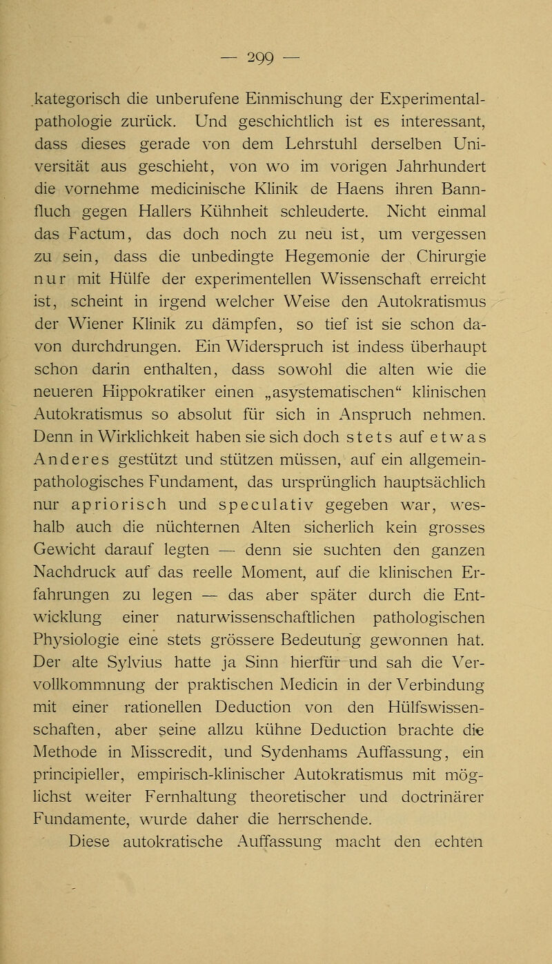 kategorisch die unberufene Einmischung der Experimental- pathologie zmlick. Und geschichtlich ist es interessant, dass dieses gerade von dem Lehrstuhl derselben Uni- versität aus geschieht, von wo im vorigen Jahrhundert die vornehme medicinische Klinik de Haens ihren Bann- fluch gegen Hallers Kühnheit schleuderte. Nicht einmal das Factum, das doch noch zu neu ist, um vergessen zu sein, dass die unbedingte Hegemonie der Chirurgie nur mit Hülfe der experimentellen Wissenschaft erreicht ist, scheint in irgend welcher Weise den Autokratismus der Wiener Klinik zu dämpfen, so tief ist sie schon da- von durchdrungen. Ein Widerspruch ist indess überhaupt schon darin enthalten, dass sowohl die alten wie die neueren Hippokratiker einen „asystematischen klinischen Autokratismus so absolut für sich in Anspruch nehmen. Denn in Wirklichkeit haben sie sich doch stets auf etwas Anderes gestützt und stützen müssen, auf ein allgemein- pathologisches Fundament, das ursprünglich hauptsächlich nur apriorisch und speculativ gegeben war, wes- halb auch die nüchternen Alten sicherlich kein grosses Gewicht darauf legten — denn sie suchten den ganzen Nachdruck auf das reelle Moment, auf die klinischen Er- fahrungen zu legen — das aber später durch die Ent- wicklung einer naturwissenschaftlichen pathologischen Physiologie eine stets grössere Bedeutung gewonnen hat. Der alte Sylvius hatte ja Sinn hierfür und sah die Ver- vollkommnung der praktischen Medicin in der Verbindung mit einer rationellen Deduction von den Hülfswissen- schaften, aber seine allzu kühne Deduction brachte die Methode in Misscredit, und Sydenhams Auffassung, ein principieller, empirisch-klinischer Autokratismus mit mög- lichst weiter Fernhaltung theoretischer und doctrinärer Fundamente, wurde daher die herrschende. Diese autokratische Auffassung macht den echten