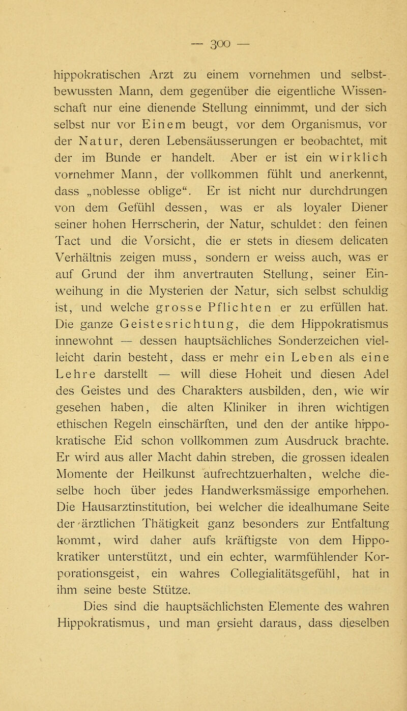 hippokratischen Arzt zu einem vornehmen und selbst-, bewussten Mann, dem gegenüber die eigentliche Wissen- schaft nur eine dienende Stellung einnimmt, und der sich selbst nur vor Einem beugt, vor dem Organismus, vor der Natur, deren Lebensäusserungen er beobachtet, mit der im Bunde er handelt. Aber er ist ein wirklich vornehmer Mann, der vollkommen fühlt und anerkennt, dass „noblesse oblige. Er ist nicht nur durchdrungen von dem Gefühl dessen, was er als loyaler Diener seiner hohen Herrscherin, der Natur, schuldet: den feinen Tact und die Vorsicht, die er stets in diesem delicaten Verhältnis zeigen muss, sondern er weiss auch, was er auf Grund der ihm anvertrauten Stellung, seiner Ein- weihung in die Mysterien der Natur, sich selbst schuldig ist, und welche grosse Pflichten er zu erfüllen hat. Die ganze Geistesrichtung, die dem Hippokratismus innewohnt — dessen hauptsächliches Sonderzeichen viel- leicht darin besteht, dass er mehr ein Leben als eine Lehre darstellt — will diese Hoheit und diesen Adel des Geistes und des Charakters ausbilden, den, wie wir gesehen haben, die alten Kliniker in ihren wichtigen ethischen Regeln einschärften, und den der antike hippo- kratische Eid schon vollkommen zum Ausdruck brachte. Er wird aus aller Macht dahin streben, die grossen idealen Momente der Heilkunst aufrechtzuerhalten, welche die- selbe hoch über jedes Handwerksmässige emporheben. Die Hausarztinstitution, bei welcher die idealhumane Seite der'ärztlichen Thätigkeit ganz besonders zur Entfaltung kommt, wird daher aufs kräftigste von dem Hippo- kratiker unterstützt, und ein echter, warmfühlender Kor- porationsgeist, ein wahres Collegialitätsgefühl, hat in ihm seine beste Stütze. Dies sind die hauptsächlichsten Elemente des wahren Hippokratismus, und man ersieht daraus, dass dieselben