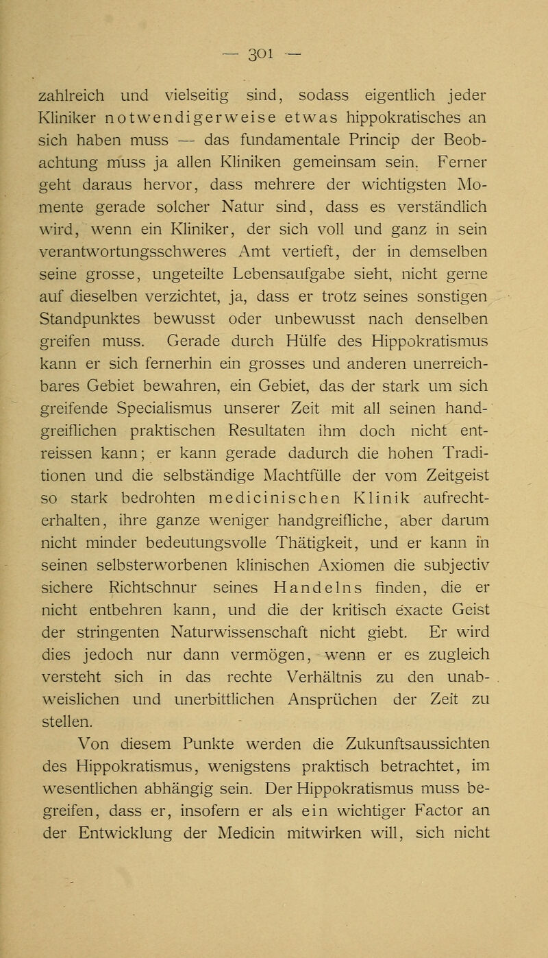 zahlreich und vielseitig sind, sodass eigentlich jeder Kliniker notwendigerweise etwas hippokratisches an sich haben muss — das fundamentale Princip der Beob- achtung muss ja allen Kliniken gemeinsam sein. Ferner geht daraus hervor, dass mehrere der wichtigsten Mo- mente gerade solcher Natur sind, dass es verständlich wird, wenn ein Kliniker, der sich voll und ganz in sein verantwortungsschweres Amt vertieft, der in demselben seine grosse, ungeteilte Lebensaufgabe sieht, nicht gerne auf dieselben verzichtet, ja, dass er trotz seines sonstigen Standpunktes bewusst oder unbewusst nach denselben greifen muss. Gerade durch Hülfe des Hippokratismus kann er sich fernerhin ein grosses und anderen unerreich- bares Gebiet bewahren, ein Gebiet, das der stark um sich greifende Specialismus unserer Zeit mit all seinen hand- greiflichen praktischen Resultaten ihm doch nicht ent- reissen kann; er kann gerade dadurch die hohen Tradi- tionen und die selbständige Machtfülle der vom Zeitgeist so stark bedrohten medicinischen Klinik aufrecht- erhalten, ihre ganze weniger handgreifliche, aber darum nicht minder bedeutungsvolle Thätigkeit, und er kann in seinen selbsterworbenen klinischen Axiomen die subjectiv sichere Richtschnur seines Handelns finden, die er nicht entbehren kann, und die der kritisch exacte Geist der stringenten Naturwissenschaft nicht giebt. Er wird dies jedoch nur dann vermögen, wenn er es zugleich versteht sich in das rechte Verhältnis zu den unab- weislichen und unerbittlichen Ansprüchen der Zeit zu stellen. Von diesem Punkte werden die Zukunftsaussichten des Hippokratismus, wenigstens praktisch betrachtet, im wesentlichen abhängig sein. Der Hippokratismus muss be- greifen, dass er, insofern er als ein wichtiger Factor an der Entwicklung der Medicin mitwirken will, sich nicht