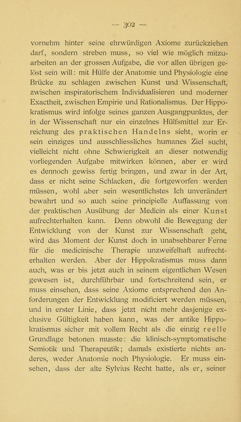 vornehm hinter seine ehrwürdigen Axiome zurückziehen darf, sondern streben muss, so viel wie möglich mitzu- arbeiten an der grossen Aufgabe, die vor allen übrigen ge- löst sein will: mit Hülfe der Anatomie und Physiologie eine Brücke zu schlagen zwischen Kunst und Wissenschaft, zwischen inspiratorischem Individualisieren und moderner Exactheit, zwischen Empirie und Rationalismus. Der Hippo- kratismus wird infolge seines ganzen Ausgangpunktes, der in der Wissenschaft nur ein einzelnes Hülfsmittel zur Er- reichung des praktischen Handelns sieht, worin er sein einziges und ausschliessliches humanes Ziel sucht, vielleicht nicht ohne Schwierigkeit an dieser notwendig vorliegenden Aufgabe mitwirken können, aber er wird es dennoch gewiss fertig bringen, und zwar in der Art, dass er nicht seine Schlacken, die fortgeworfen werden müssen, wohl aber sein wesentlichstes Ich unverändert bewahrt und so auch seine principielle Auffassung von der praktischen Ausübung der Medicin als einer Kunst aufrechterhalten kann. Denn obwohl die Bewegung der Entwicklung von der Kunst zur Wissenschaft geht, wird das Moment der Kunst doch in unabsehbarer Ferne für die medicinische Therapie unzweifelhaft aufrecht- erhalten werden. Aber der Hippokratismus muss dann auch, was er bis jetzt auch in seinem eigentlichen Wesen gewesen ist, durchführbar und fortschreitend sein, er muss einsehen, dass seine i\xiome entsprechend den An- forderungen der Entwicklung modificiert werden müssen, und in erster Linie, dass jetzt nicht mehr dasjenige ex- clusive Gültigkeit haben kann, was der antike Hippo- kratismus sicher mit vollem Recht als die einzig reelle Grundlage betonen musste: die klinisch-symptomatische Semiotik und Therapeutik; damals existierte nichts an- deres, weder Anatomie noch Physiologie. Er muss ein- sehen, dass der alte Sylvius Recht hatte, als er, seiner