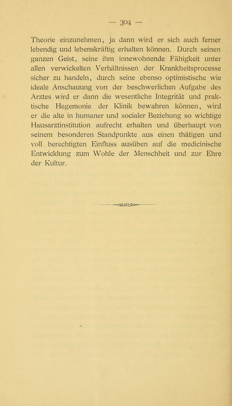 Theorie einzunehmen, ja dann wird er sich auch ferner lebendig und lebensl^räftig erhalten können. Durch seinen ganzen Geist, seine ihm innewohnende Fähigkeit unter allen verwickelten Verhältnissen der Krankheitsprocesse sicher zu handeln, durch seine ebenso optimistische wie ideale Anschauung von der beschwerlichen Aufgabe des Arztes wird er dann die wesentliche Integrität und prak- tische Hegemonie der Klinik bewahren können, wird er die alte in humaner und socialer Beziehung so wichtige Hausarztinstitution aufrecht erhalten und überhaupt von seinem besonderen Standpunkte aus einen thätigen und voll berechtigten Einfluss ausüben auf die medicinische Entwicklung zum Wohle der Menschheit und zur Ehre der Kultur.