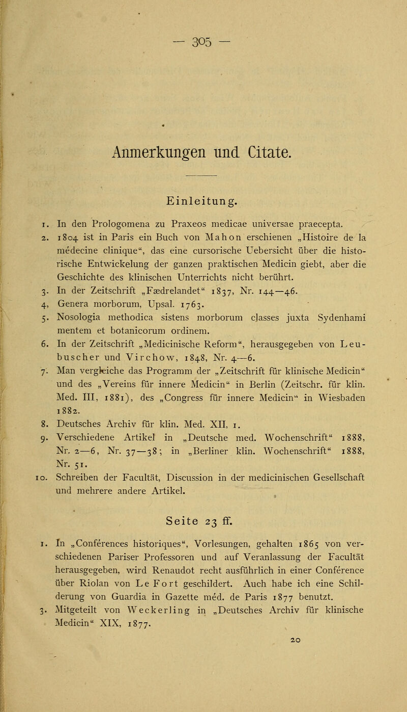 Anmerkungen und Citate. Einleitung. 1. In den Prologomena zu Praxeos medicae imiversae praecepta. 2. 1804 ist in Paris ein Buch von Mahon erschienen „Histoire de la medecine clinique, das eine cursorische Uebersicht über die histo- rische Entwickelung der ganzen praktischen Medicin giebt, aber die Geschichte des klinischen Unterrichts nicht berührt. 3. In der Zeitschrift „Fsdrelandet 1837, Nr. 144—46. 4. Genera morborum, Upsal. 1763. 5. Nosologia methodica sistens morborum classes juxta Sydenhami mentem et botanicorum ordinem. 6. In der Zeitschrift „Medicinische Reform, herausgegeben von Leu- buscher und Virchow, 1848, Nr. 4—6. 7. Man vergleiche das Programm der „Zeitschrift für klinische Medicin und des „Vereins für innere Medicin in Berlin (Zeitschr. für klin. Med. III, 1881), des „Congress für innere Medicin in Wiesbaden 1882. 8. Deutsches Archiv für klin. Med. XII, i. 9. Verschiedene Artikel in „Deutsche med. Wochenschrift 1888, Nr. 2—6, Nr. 37—38-, in „Berliner klin. Wochenschrift 1888, Nr. 51. 0. Schreiben der Facultät, Discussion in der medicinischen Gesellschaft und mehrere andere Artikel. Seite 23 ff. 1. In „Conferences historiques, Vorlesungen, gehalten 1865 von ver- schiedenen Pariser Professoren und auf Veranlassung der Facultät herausgegeben, v^ird Renaudot recht ausführlich in einer Conference über Riolan von Le Fort geschildert. Auch habe ich eine Schil- derung von Guardia in Gazette med. de Paris 1877 benutzt, 3. Mitgeteilt von Weckerling in „Deutsches Archiv für klinische Medicin XIX, 1877.