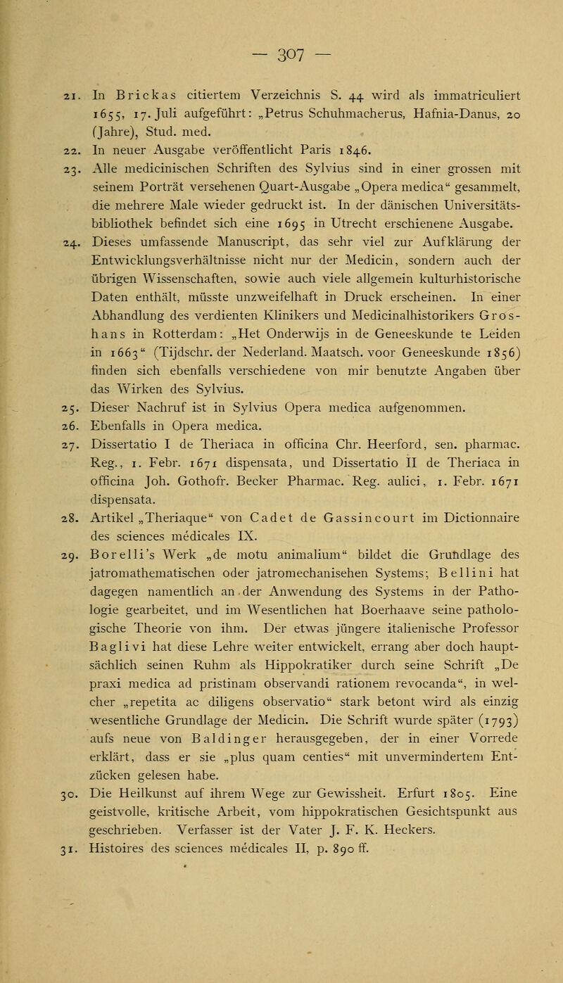 21. In Brickas citiertem Verzeichnis S. 44 wird als immatriculiert 1655, 17. Juli aufgeführt: „Petrus Schuhmacherus, Hafnia-Danus, 20 (Jahre), Stud. med. 22. In neuer Ausgabe veröffentlicht Paris 1846. 23. Alle medicinischen Schriften des Sylvius sind in einer grossen mit seinem Porträt versehenen Quart-Ausgabe „Opera medica gesammelt, die mehrere Male wieder gedruckt ist. In der dänischen Universitäts- bibliothek befindet sich eine 1695 in Utrecht erschienene Ausgabe. 24. Dieses umfassende Manuscript, das sehr viel zur Aufklärung der Entwicklungsverhältnisse nicht nur der Medicin, sondern auch der übrigen Wissenschaften, sowie auch viele allgemein kulturhistorische Daten enthält, müsste unzweifelhaft in Druck erscheinen. In einer Abhandlung des verdienten Klinikers und Medicinalhistorikers Gros- hans in Rotterdam: „Het Onderwijs in de Geneeskunde te Leiden in 1663 (Tijdschr. der Nederland. Maatsch. voor Geneeskunde 1856) finden sich ebenfalls verschiedene von mir benutzte Angaben über das Wirken des Sylvius. 25. Dieser Nachruf ist in Sylvius Opera medica aufgenommen. 26. Ebenfalls in Opera medica. 27. Dissertatio I de Theriaca in officina Chr. Heerford, sen. pharmac. Reg., I. Febr. 1671 dispensata, und Dissertatio II de Theriaca in officina Joh. Gothofr. Becker Pharmac. Reg. aulici^ i. Febr. 1671 dispensata. 28. Artikel „Theriaque von Cadet de Gassincourt im Dictionnaire des sciences medicales IX. 29. Borelli's Werk „de motu animalium bildet die Grutidlage des jatromathematischen oder jatromechanisehen Systems; Bellini hat dagegen namentlich an • der Anwendung des Systems in der Patho- logie gearbeitet, und im Wesentlichen hat Boerhaave seine patholo- gische Theorie von ihm. Der etwas jüngere italienische Professor Baglivi hat diese Lehre weiter entwickelt, errang aber doch haupt- sächlich seinen Ruhm als Hippokratiker durch seine Schrift „De praxi medica ad pristinam observandi rationem revocanda, in wel- cher „repetita ac diligens observatio stark betont wird als einzig wesentliche Grundlage der Medicin. Die Schrift wurde später (1793) aufs neue von Baidinger herausgegeben, der in einer Vorrede erklärt, dass er sie „plus quam centies mit unvermindertem Ent- zücken gelesen habe. 30. Die Heilkunst auf ihrem W^ege zur Gewissheit. Erfurt 1805. Eine geistvolle, kritische Arbeit, vom hippokratischen Gesichtspunkt aus geschrieben. Verfasser ist der Vater J. F. K. Heckers. 31. Histoires des sciences medicales IL p. 890 ff.