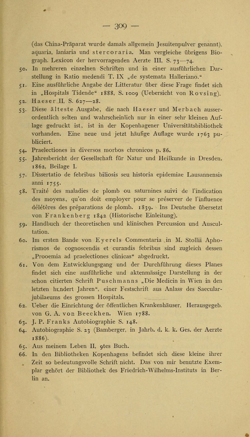 (das China-Präparat wurde damals allgemein Jesuitenpulver genannt), aquaria, laniaria und stercoraria. Man vergleiche übrigens Bio- graph. Lexicon der hervorragenden Aerzte III, S. 73—74. 50. In mehreren einzelnen Schriften und in einer ausführlichen Dar- stellung in Ratio medendi T. IX „de systemata Halleriano. 51. Eine ausführliche Angabe der Litteratur über diese Frage findet sich . in „Hospitals Tidende 1888, S. 1009 (Uebersicht von Rovsing). 52. Haeser II, S. 627—28. 53. Diese älteste Ausgabe, die nach Haeser und Merbach ausser- ordentlich selten und wahrscheinlich nur in einer sehr kleinen Auf- lage gedruckt ist, ist in der Kopenhagener Universitätsbibliothek vorhanden. Eine neue und jetzt häufige Auflage wurde 1763 pu- bliciert. 54. Praelectiones in diversos morbos chronicos p. 86. 55. Jahresbericht der Gesellschaft für Natur und Heilkunde in Dresden. 1862, Beilage I. 57. Dissertatio de febribus biliosis seu historia epidemiae Lausannensis anni 1755. 58. Traite des maladies de plomb ou saturnines suivi de l'indication des moyens, qu'on doit employer pour se preserver de i'influence deleteres des preparations de plomb. 1839. Ins Deutsche übersetzt von Frankenberg 1842 (Historische Einleitung). 59. Handbuch der theoretischen und klinischen Percussion und Auscul- tation. 60. Im ersten Bande von Eyerels Commentaria in M. Stollii Apho- rismos de cognoscendis et curandis febribus sind zugleich dessen „Prooemia ad praelectiones clinicas abgedruckt. 61. Von dem Entwicklungsgang und der Durchführung dieses Planes findet sich eine ausführliche und aktenmässige Darstellung in der schon citierten Schrift Puschmanns „Die Medicin in Wien in den letzten hundert Jahren, einer Festschrift aus Anlass des Saecular- jubilaeums des grossen Hospitals. 62. Ueber die Einrichtung der öffentlichen Krankenhäuser. Herausgegeb. von G. A. von Beeckhen. Wien 1788. 63. J. P. Franks Autobiographie S. 148. 64. Autobiographie S. 23 (Bamberger, in Jahrb. d. k. k. Ges. der Aerzte 1886). 65. Aus meinem Leben II, 9tes Buch. 66. In den Bibliotheken Kopenhagens befindet sich diese kleine ihrer Zeit so bedeutungsvolle Schrift nicht. Das von mir benutzte Exem- plar gehört der Bibliothek des Friedrich-Wilhelms-Instituts in Ber- lin an.