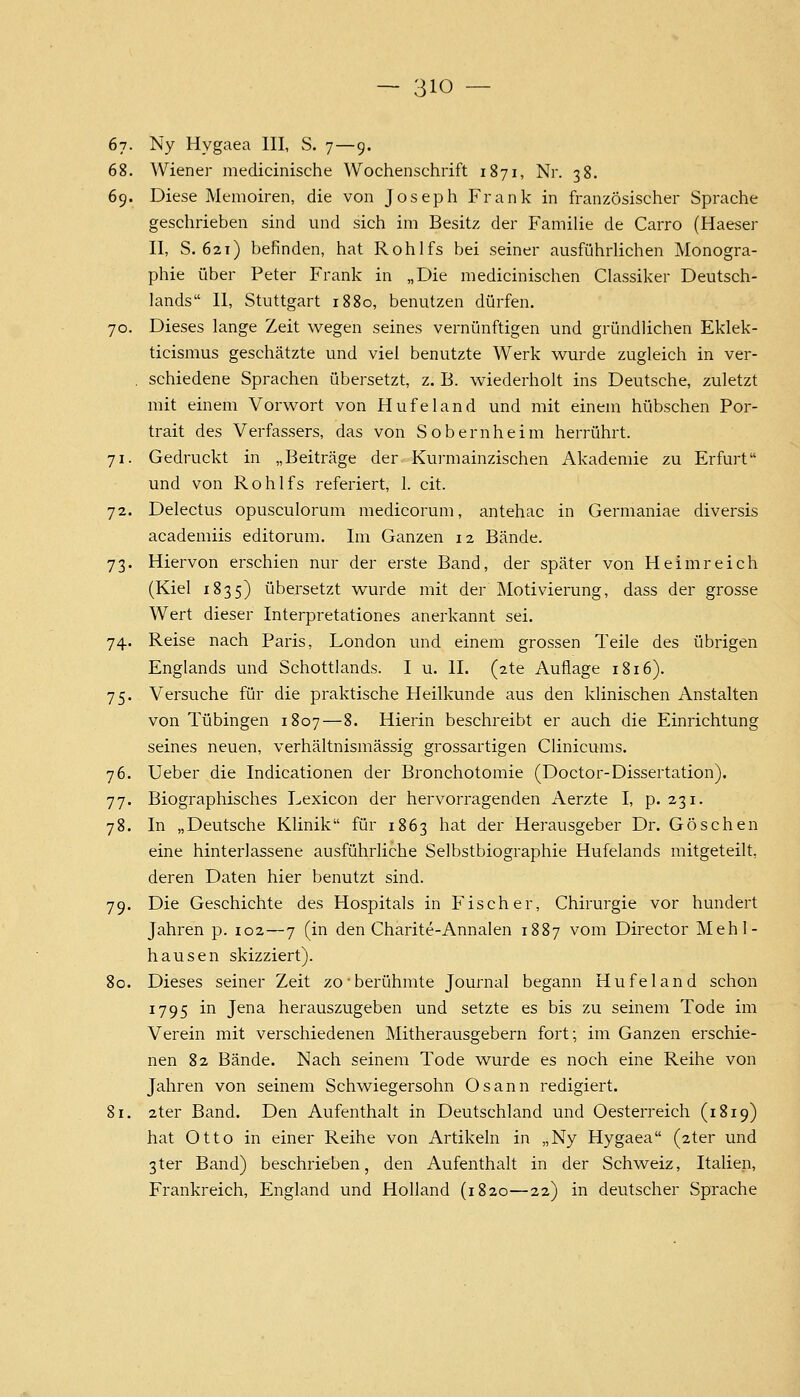 67- Ny Hygaea III, S. 7—9. 68. Wiener medicinische Wochenschrift 1871, Nr. 38. 69. Diese Memoiren, die von Joseph Frank in französischer Sprache geschrieben sind und sich im Besitz der Familie de Carro (Haeser II, S. 621) befinden, hat Rohlfs bei seiner ausführlichen Monogra- phie über Peter Frank in „Die medicinischen Classiker Deutsch- lands II, Stuttgart 1880, benutzen dürfen. 70. Dieses lange Zeit wegen seines vernünftigen und gründlichen Eklek- ticismus geschätzte und viel benutzte Werk wurde zugleich in ver- . schiedene Sprachen übersetzt, z. B. wiederholt ins Deutsche, zuletzt mit einem Vorwort von Hufeland und mit einem hübschen Por- trait des Verfassers, das von Sobernheim herrührt. 71. Gedruckt in „Beiträge der Kurmainzischen Akademie zu Erfurt und von Rohlfs referiert, 1. cit. 72. Delectus opusculorum medicorum, antehac in Germaniae diversis academiis editorum. Im Ganzen 12 Bände. 73. Hiervon erschien nur der erste Band, der später von Heimreich (Kiel 1835) übersetzt wurde mit der Motivierung, dass der grosse Wert dieser Interpretationes anerkannt sei. 74. Reise nach Paris, London und einem grossen Teile des übrigen Englands und Schottlands. I u. IL (2te Auflage 1816). 75. Versuche für die praktische Heilkunde aus den klinischen Anstalten von Tübingen 1807—8. Hierin beschreibt er auch die Einrichtung seines neuen, verhältnismässig grossartigen Clinicums. 76. Ueber die Indicationen der Bronchotomie (Doctor-Dissertation). 77. Biographisches Lexicon der hervorragenden Aerzte I, p. 231. 78. In „Deutsche Klinik für 1863 hat der Herausgeber Dr. Göschen eine hinterlassene ausführliche Selbstbiographie Hufelands mitgeteilt, deren Daten hier benutzt sind. 79. Die Geschichte des Hospitals in Fischer, Chirurgie vor hundert Jahren p. 102—7 (in den Charite-Annalen 1887 vom Director Mehl- hausen skizziert). 80. Dieses seiner Zeit zo-berühmte Journal begann Hufeland schon 1795 in Jena herauszugeben und setzte es bis zu seinem Tode im Verein mit verschiedenen Mitherausgebern fort; im Ganzen erschie- nen 82 Bände. Nach seinem Tode wurde es noch eine Reihe von Jahren von seinem Schwiegersohn Osann redigiert. 81. 2ter Band. Den Aufenthalt in Deutschland und Oesterreich (1819) hat Otto in einer Reihe von Artikeln in „Ny Hygaea (2ter und 3ter Band) beschrieben, den Aufenthalt in der Schweiz, Italien, Frankreich, England und Holland (1820—22) in deutscher Sprache