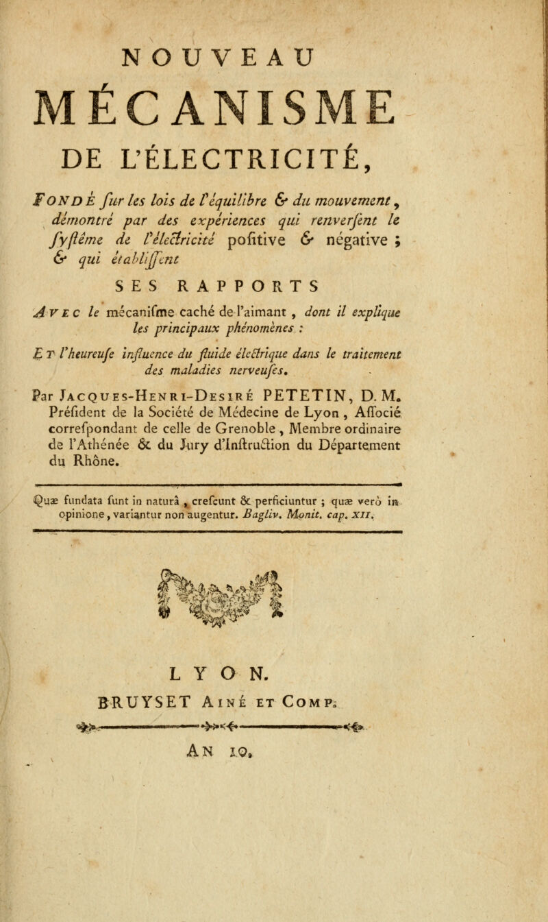 NOUVEAU MÉCANISME DE L'ÉLECTRICITÉ, FONDE fur les lois de P équilibre & du mouvement 9 démontré par des expériences qui rmverfent le fyfiême de t électricité pofitive & négative ; & qui établirent SES RAPPORTS Avec le mécanifme caché de-1'aimant , dont il explique les principaux phénomènes : E T Vheureufe Influence du fluide électrique dans le traitement des maladies nerveufes. Par Jacques-Henri-Desiré PETETIN, D. M. Préfident de la Société de Médecine de Lyon , Affocié correfpondant de celle de Grenoble , Membre ordinaire de l'Athénée & du Jury d'inftru&ion du Département du Rhône, ii i ii ■ ■ ■ i j ii ■ !■ i ii ii — Quae fundata funt in naturà ^ crefeunt & perfrciuntur ; quas vero in opinione, variantur non augentur. Bagliv, Monit. cap, xii. V9 LYON. BRUYSET Aîné et Comp. A N 10,