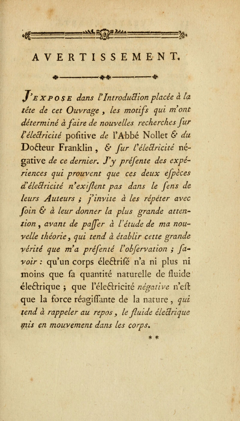 1T ^sa^^^^ss^ AVERTISSEMENT. <& r^M» * J'expose dans rIntroduction placée à ta tête de cet Ouvrage > les motifs qui mont déterminé à faire de nouvelles recherches fur l'électricité pofitive de l'Abbé Mollet & du Do&eur Franklin , & fur l'électricité né- gative de ce dernier. J'y préfente des expé- riences qui prouvent que ces deux efpèces d'électricité n exifient pas dans le fens de leurs Auteurs ; f invite à les répéter avec foin & à leur donner la plus grande atten- tion , avant de paffer à Vétude de ma nou- velle théorie, qui tend à établir cette grande yérité que m'a pré fente Uobfervation ; fa- voir : qu'un corps éle&rifé n'a ni plus ni moins que fa quantité naturelle de fluide éle&rique j que Téleftricité négative n'effc que la force réagifîante de la nature, qui tend à rappeler au repos > le fluide électrique qiis en mouvement dans les corps. * *