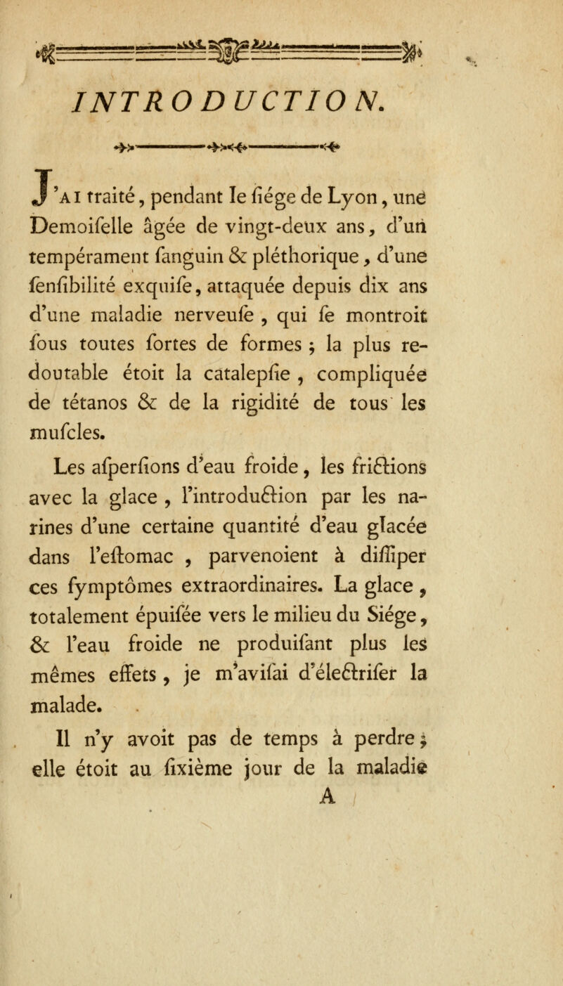 gffiggse—ggg^fr INTRODUCTION. J 'ai traité , pendant le fiége de Lyon, une Demoifelle âgée de vingt-deux ans, d'uti tempérament fanguin & pléthorique y d'une fënfîbilité exquife, attaquée depuis dix ans d'une maladie nerveufè , qui fe montroit fous toutes fortes de formes ; la plus re- doutable étoit la câtalepfie , compliquée de tétanos & de la rigidité de tous les mufcles. Les afperfions d'eau froide, les fri£Hons avec la glace , l'introdu&ion par les na- rines d'une certaine quantité d'eau glacée dans l'eftomac , parvenoient à diffiper ces fymptômes extraordinaires. La glace, totalement épuifée vers le milieu du Siège, & l'eau froide ne produifant plus leâ mêmes effets, je m'avifai d'éleftrifer la malade* Il n'y avoit pas de temps à perdre j elle étoit au fixième jour de la maladie A