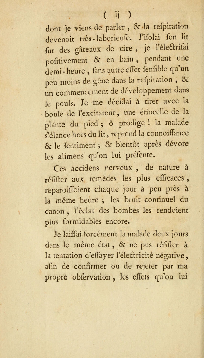 dont je viens de parler, èVla refpiration devenoit très-laborieufe. J'ifolai fon lit fur des gâteaux de cire , je l-éle&rifài pofitivement & en bain , pendant une demi-heure , fans autre effet fenfible qu'un peu moins de gêne dans la refpiration , & un commencement de développement dans le pouls. Je me décidai à tirer avec la boule de l'excitateur, une étincelle de la plante du pied ; ô prodige ! la malade s'élance hors du lit, reprend la connoiiTance & le fentiment ; & bientôt après dévore les alimens qu'on lui préfente. Ces accidens nerveux , de nature à réiifter aux remèdes les plus efficaces , reparoifloient chaque jour à peu près à la même heure ; les bruit continuel du canon , l'éclat des bombes les rendoient plus formidables encore. Je laiffai forcément la malade deux jours dans le même état, & ne pus réfifter à la tentation défrayer l'électricité négative, afin de confirmer ou de rejeter par ma propre obfervation , les effets qu'on lui