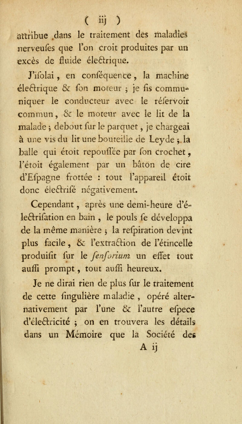 attribue .dans le traitement des maladies sverveufes que Ton croit produites par un excès de fluide éleélrique. J'ifolai, en conféquence, la machine éle&rique & fon moteur ; je fis commua niquer le conducteur avec le réfervoir commun, & le moteur avec le lit de la malade ; debout fur le parquet, je chargeai à une vis du lit une bouteille de Leyde 5. la balle qui étoit repouflee par fon crochet, Tétoit également par un bâton de cire d'Efpagne frottée : tout l'appareil étoit donc éieftrifé négativement. Cependant, après une demi-heure d'é- le&rifation en bam , le pouls fe développa de la même manière 5 la refpiration devint plus facile, & l'extraftion de l'étincelle produifit fur le fenfjniwt un effet tout auffi prompt, tout auffi heureux. Je ne dirai rien de plus fur le traitement de cette fingulière maladie , opéré alter- nativement par Tune & l'autre efpece d'eleftricité ; on en trouvera les détails dans un Mémoire que la Société des Aij