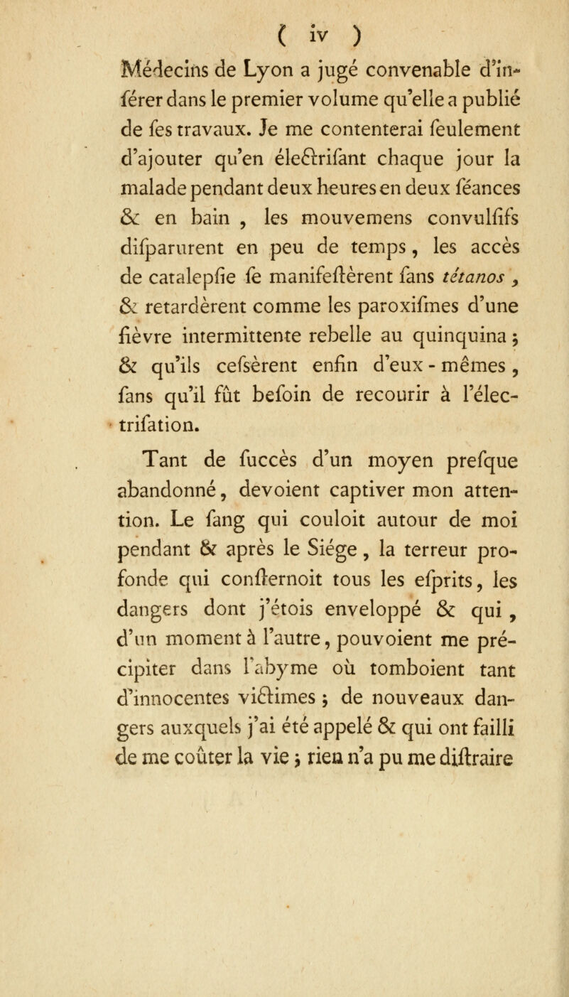 Médecins de Lyon a jugé convenable d'in- férer dans le premier volume qu'elle a publié de fes travaux. Je me contenterai feulement d'ajouter qu'en éleélrifant chaque jour la malade pendant deux heures en deux féances & en bain , les mouvemens convulfîfs difparurent en peu de temps, les accès de catalepfie fe manifestèrent fans tétanos , & retardèrent comme les paroxifmes d'une lièvre intermittente rebelle au quinquina j & qu'ils cefsèrent enfin d'eux - mêmes , fans qu'il fût befoin de recourir à l'élec- trifation. Tant de fuccès d'un moyen prefque abandonné, dévoient captiver mon atten- tion. Le fang qui couloit autour de moi pendant & après le Siège, la terreur pro- fonde qui confternoit tous les efprits, les dangers dont j'étois enveloppé & qui , d'un moment à l'autre, pouvoient me pré- cipiter dans fabyme où tomboient tant d'innocentes vi&imes ; de nouveaux dan- gers auxquels j'ai été appelé & qui ont failli de me coûter la vie j rien n'a pu me diftraire