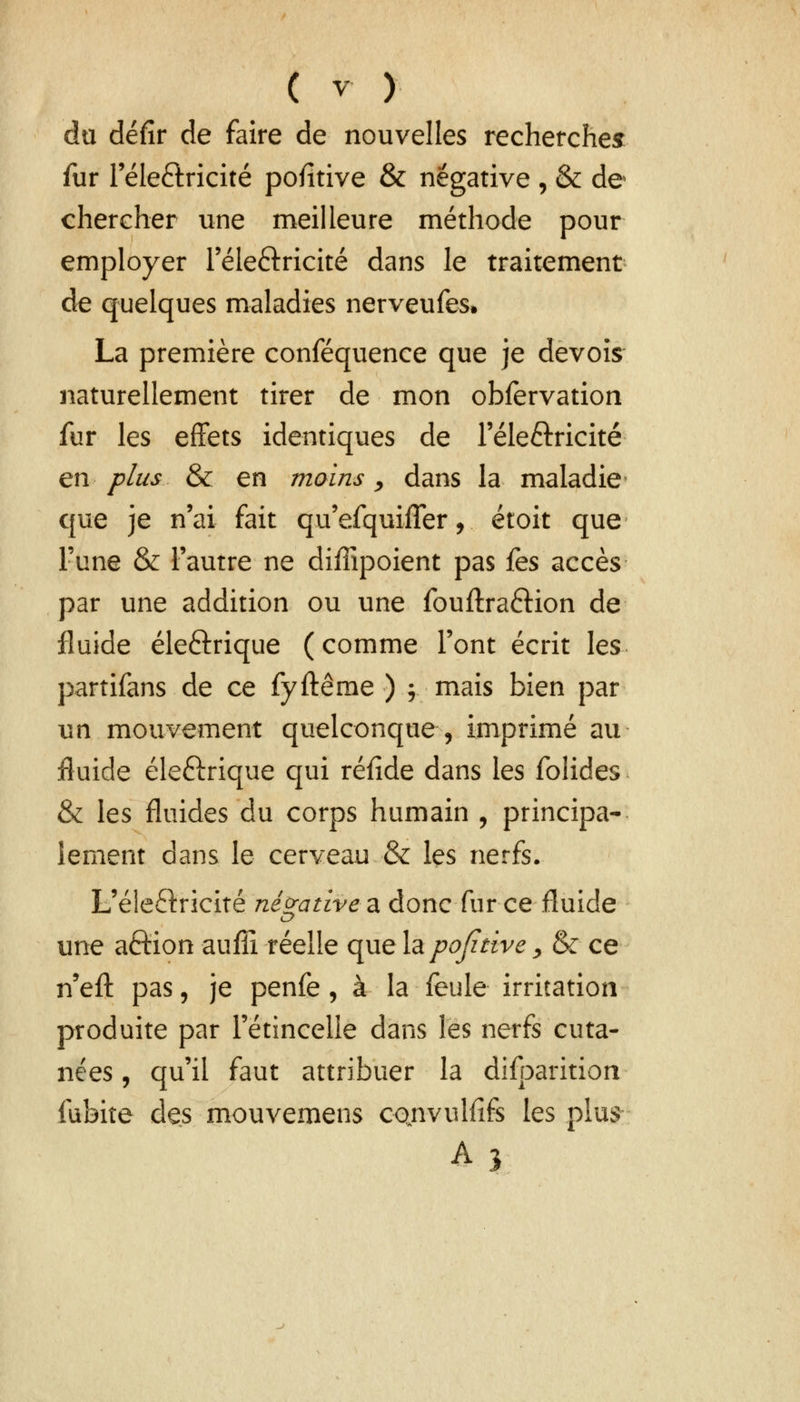 du défir de faire de nouvelles recherches: fur l'éle&ricité pofltive & négative , & de chercher une meilleure méthode pour employer l'éle&ricité dans le traitement de quelques maladies nerveufes» La première conféquence que je devoïs naturellement tirer de mon obfervation fur les effets identiques de l'éle&ricité en plus & en moins, dans la maladie que je n'ai fait qu'efquiiTer, étoit que Tune & l'autre ne diffipoient pas {es accès par une addition ou une fouftra&ion de fluide éleftrique ( comme l'ont écrit les partifans de ce fyftême ) ; mais bien par un mouvement quelconque, imprimé au fluide électrique qui réfide dans les folides & les fluides du corps humain , principa- lement dans le cerveau & les nerfs. L'éleftricîté négative a donc fur ce fluide une aftion aufîi réelle que lapojztive, & ce n'eft pas, je penfe , à la feule irritation produite par l'étincelle dans les nerfs cuta- nées , qu'il faut attribuer la difoarition fubite des mouvemens cctnvulfifs les plus A3