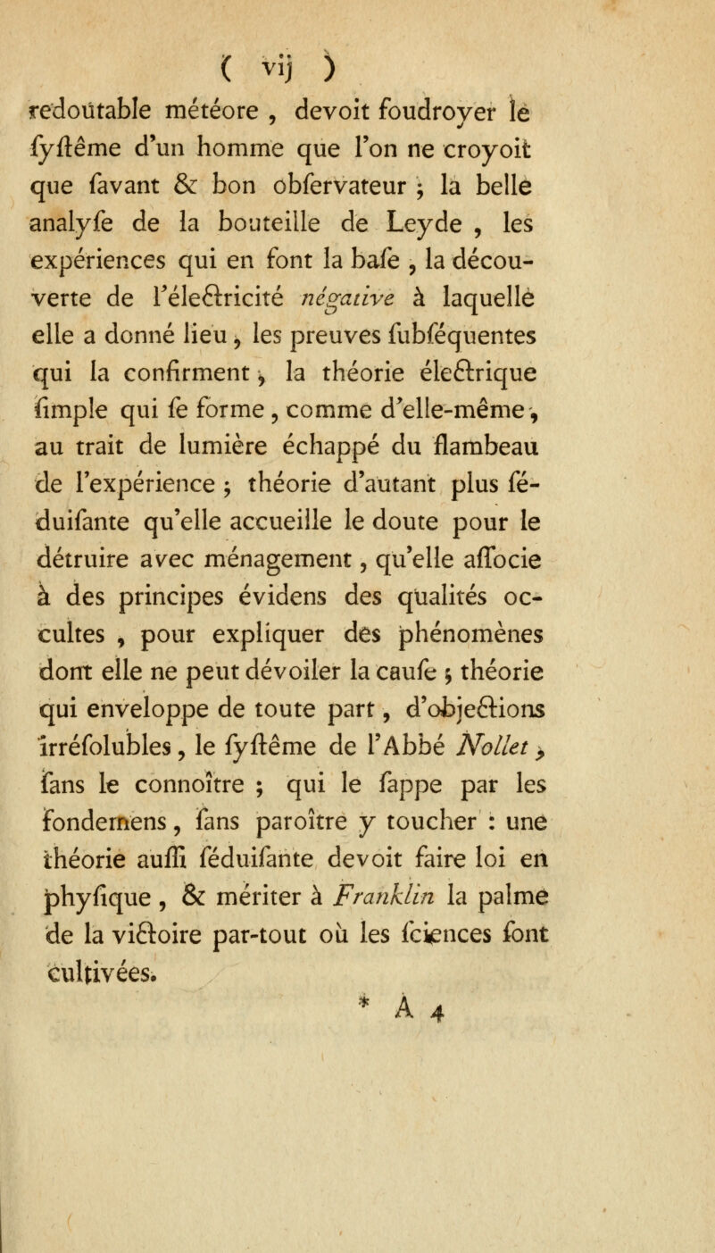 redoutable météore , devoit foudroyer lé fyftême d'un homme que Ton ne eroyoit que favant & bon obfervateur ; la belle analyfe de la bouteille de Leyde , les expériences qui en font la bafe , la décou- verte de réle&ricité négative à laquelle elle a donné lieu ^ les preuves fubféquentes qui la confirment > la théorie éle£lrique fimple qui fe forme , comme d'elle-même, au trait de lumière échappé du flambeau de l'expérience ; théorie d'autant plus fé- duifante qu'elle accueille le doute pour le détruire avec ménagement, quelle aflbcie à des principes évidens des qualités oc- cultes , pour expliquer des jphénomènes dont elle ne peut dévoiler la caufe j théorie qui enveloppe de toute part, d'objeétions îrréfolubles, le fyftême de l'Abbé Nollet > jfans le connoïtre ; qui le fappe par les fondemens, fans paroître y toucher : une théorie auffi féduifante devoit faire loi en jphyfique, & mériter à Franklin la palme de la vi&oire par-tout où les fciences font cultivées. * A 4